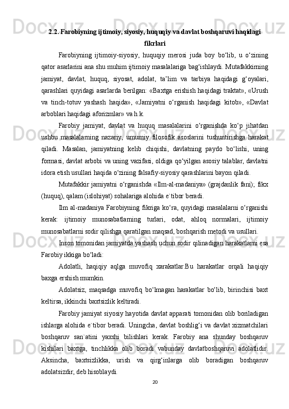 2.2. Farobiyning ijtimoiy, siyosiy, huquqiy va davlat boshqaruvi haqidagi
fikrlari
Farobiyning   ijtimoiy-siyosiy,   huquqiy   merosi   juda   boy   bo‘lib,   u   o‘zining
qator asarlarini ana shu muhim ijtimoiy masalalariga bag‘ishlaydi. Mutafakkirning
jamiyat,   davlat,   huquq,   siyosat,   adolat,   ta’lim   va   tarbiya   haqidagi   g‘oyalari,
qarashlari quyidagi asarlarda berilgan: «Baxtga erishish haqidagi traktat», «Urush
va   tinch-totuv   yashash   haqida»,   «Jamiyatni   o‘rganish   haqidagi   kitob»,   «Davlat
arboblari haqidagi aforizmlar» va h.k.
Farobiy   jamiyat,   davlat   va   huquq   masalalarini   o‘rganishda   ko‘p   jihatdan
ushbu   masalalarning   nazariy,   umumiy   filosofik   asoslarini   tushuntirishga   harakat
qiladi.   Masalan,   jamiyatning   kelib   chiqishi,   davlatning   paydo   bo‘lishi,   uning
formasi, davlat arbobi va uning vazifasi, oldiga qo‘yilgan asosiy talablar, davlatni
idora etish usullari haqida o‘zining falsafiy-siyosiy qarashlarini bayon qiladi.
Mutafakkir jamiyatni o‘rganishda «Ilm-al-madaniya» (grajdanlik fani); fikx
(huquq), qalam (islohiyat) sohalariga alohida e`tibor beradi.
Ilm  al-madaniya Farobiyning fikriga ko‘ra, quyidagi  masalalarni  o‘rganishi
kerak:   ijtimoiy   munosabatlarning   turlari,   odat,   ahloq   normalari,   ijtimoiy
munosabatlarni sodir qilishga qaratilgan maqsad, boshqarish metodi va usullari.
Inson tomonidan jamiyatda yashash uchun sodir qilinadigan harakatlarni esa
Farobiy ikkiga bo‘ladi:
Adolatli,   haqiqiy   aqlga   muvofiq   xarakatlar.Bu   harakatlar   orqali   haqiqiy
baxga ershish mumkin.
Adolatsiz,   maqsadga   muvofiq   bo‘lmagan   harakatlar   bo‘lib,   birinchisi   baxt
keltirsa, ikkinchi baxtsizlik keltiradi.
Farobiy jamiyat siyosiy hayotida davlat apparati tomonidan olib boriladigan
ishlarga alohida e`tibor beradi. Uningcha, davlat boshlig‘i va davlat xizmatchilari
boshqaruv   san`atini   yaxshi   bilishlari   kerak.   Farobiy   ana   shunday   boshqaruv
kishilari   baxtga,   tinchlikka   olib   boradi   vabunday   davlatboshqaruvi   adolatlidir.
Aksincha,   baxtsizlikka,   urish   va   qirg‘inlarga   olib   boradigan   boshqaruv
adolatsizdir, deb hisoblaydi.
20 