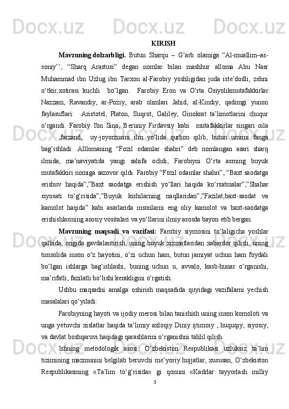 KIRISH
Mavzuning dolzarbligi.   Butun   Sharqu   –   G‘arb   olamiga   “Al-muallim–as-
soniy’’,   “Sharq   Arastusi”   degan   nomlar   bilan   mashhur   alloma   Abu   Nasr
Muhammad   ibn   Uzlug   ibn   Tarxon   al-Farobiy   yoshligidan   juda   iste’dodli,   zehni
o‘tkir, xotirasi   kuchli     bo‘lgan.     Farobiy   Eron   va   O‘rta   Osiyolikmutafakkirlar
Nazzam,   Ravandiy,   ar-Poziy,   arab   olimlari   Jahid,   al-Kindiy,   qadimgi   yunon
faylasuflari:     Aristotel,   Platon,   Suqrot,   Galiley,   Ginokrat   ta’limotlarini   chuqur
o‘rgandi.   Farobiy   Ibn   Sino,   Beruniy   Firdavsiy   kabi     mutafakkirlar   singari   oila
,farzand,     uy-joyorzusini   ilm   yo‘lida   qurbon   qilib,   butun   umrini   fanga
bag‘ishladi.   Alllomaning   “Fozil   odamlar   shahri”   deb   nomlangan   asari   sharq
ilmida,   ma’naviyatida   yangi   sahifa   ochdi,   Farobiyni   O‘rta   asrning   buyuk
mutafakkiri nomiga sazovor qildi. Farobiy “Fozil odamlar shahri”, “Baxt saodatga
erishuv   haqida”,”Baxt   saodatga   erishish   yo‘llari   haqida   ko‘rsatmalar”,”Shahar
siyosati   to‘g‘risida”,”Buyuk   kishilarning   naqllaridan”,”Fazilat,baxt-saodat   va
kamolot   haqida”   kabi   asarlarida   insonlarni   eng   oliy   kamolot   va   baxt-saodatga
erishishlarining asosiy vositalari va yo‘llarini ilmiy asosda bayon etib bergan.
Mavzuning   maqsadi   va   vazifasi:   Farobiy   siymosini   to‘laligicha   yoshlar
qalbida,   ongida   gavdalantirish,   uning   buyuk   xizmatlaridan   xabardor   qilish,   uning
timsolida   inson   o‘z   hayotini,   o‘zi   uchun   ham,   butun   jamiyat   uchun   ham   foydali
bo‘lgan   ishlarga   bag‘ishlashi,   buning   uchun   u,   avvalo,   kasb-hunar   o‘rganishi,
ma’rifatli, fazilatli bo‘lishi kerakligini o‘rgatish.
Ushbu   maqsadni   amalga   oshirish   maqsadida   quyidagi   vazifalarni   yechish
masalalari qo‘yiladi:
Farobiyning hayoti va ijodiy merosi bilan tanishish uning inson komoloti va
unga   yetuvchi   xislatlar   haqida   ta’limiy   axloqiy   Diniy   ijtimoiy   ,   huquqiy,   siyosiy,
va davlat boshqaruvi haqidagi qarashlarini o‘rganishni tahlil qilish.
Ishning   metodologik   asosi:   O‘zbekiston   Respublikasi   uzluksiz   ta’lim
tizimining mazmunini  belgilab  beruvchi  me’yoriy hujjatlar, xususan,  O‘zbekiston
Respublikasining   «Ta’lim   to‘g‘risida»   gi   qonuni   «Kadrlar   tayyorlash   milliy
3 
