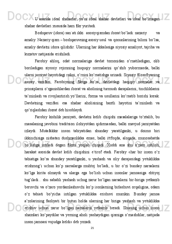 U   asarida   ideal   shaharlar,   ya’ni   ideal   shahar   davlatlari   va   ideal   bo‘lmagan
shahar davlatlari xususida ham fikr yuritadi.
Boshqaruv (idora) san`ati ikki asosiy qismdan iborat bo‘ladi: nazariy   va
amaliy. Nazariy qism – boshqaruvning asosiy usul   va   qonunlarining   bilimi   bo‘lsa,
amaliy davlatni idora qilishdir. Ularning har ikkalasiga siyosiy amaliyot, tajriba va
kuzatuv natijasida erishiladi.
Farobiy   ahloq,   odat   normalariga   davlat   tomonidan   o‘rnatiladigan,   olib
boriladigan   siyosiy   rejimning   huquqiy   normalarini   qo‘shib   yubormasda,   balki
ularni jamiyat hayotidagi rolini, o‘rnini ko‘rsatishga urinadi. Siyosiy filosofiyaning
asosiy   vazifasi,   Farobiyning   fikrga   ko‘ra,   davlatdagi   haqiqiy   normalar   va
prinsiplarni o‘rganishlardan iborat va aholining turmush darajalarini, tinchliklarini
ta’minlash  va  rivojlantirish  yo‘llarini, forma  va  usullarini  ko‘rsatib  borishi   kerak.
Davlatning   vazifasi   esa   shahar   aholisining   baxtli   hayotini   ta’minlash   va
qo‘riqlashdan iborat deb hisoblaydi.
Farobiy   kishilik   jamiyati,   davlatni   kelib   chiqishi   masalalariga   to‘xtalib,   bu
masalaning   javobini   traditsion   ilohiyotdan   qidirmasdan,   balki   mavjud   jamiyatdan
izlaydi.   Mutafakkir   inson   tabiyatidan   shunday   yaratilganki,   u   doimo   biri
ikkinchisiga   nisbatan   dushmanlikka   emas,   balki   ittfoqda,   aloqada,   munosabatda
bo‘lishga   intiladi   degan   fikrni   yoqlab   chiqadi.   Xuddi   ana   shu   o‘zaro   intilish,
harakat   asosida   davlat   kelib   chiqishini   e`tirof   etadi.   Farobiy   «har   bir   inson   o‘z
tabiatiga   ko‘ra   shunday   yaratilganki,   u   yashash   va   oliy   darajasidagi   yetuklikka
erishmog‘i   uchun   ko‘p   narsalarga   muhtoj   bo‘ladi,   u   bir   o‘zi   bunday   narsalarni
ko‘lga   kirita   olmaydi   va   ularga   ega   bo‘lish   uchun   insonlar   jamoasiga   ehtiyoj
tug‘iladi...  shu   sababli  yashash   uchug  zarur  bo‘lgan  narsalarni  bir-biriga  yetkazib
beruvchi va o‘zaro yordamlashuvchi  ko‘p isonlarning birlashuvi orqaligina, odam
o‘z   tabiati   bo‘yicha   intilgan   yetuklikka   erishuvi   mumkin.   Bunday   jamoa
a’zolarining   faoliyati   bir   butun   holda   ularning   har   biriga   yashash   va   yetuklikka
erishuv   uchun   zarur   bo‘lgan   narsalarni   yetkazib   beradi.   Shuning   uchun   inson
shaxslari  ko‘paydilar   va  yerning  aholi  yashaydigan   qismiga  o‘rnashdilar, natijada
inson jamoasi vujudga keldi» deb yozadi.
21 