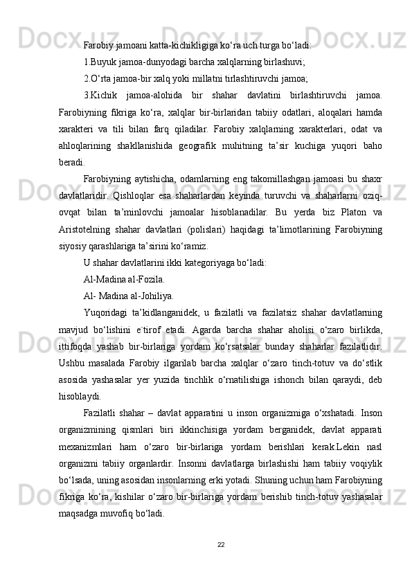 Farobiy jamoani katta-kichikligiga ko‘ra uch turga bo‘ladi:
1.Buyuk jamoa-dunyodagi barcha xalqlarning birlashuvi;
2.O‘rta jamoa-bir xalq yoki millatni tirlashtiruvchi jamoa;
3.Kichik   jamoa-alohida   bir   shahar   davlatini   birlashtiruvchi   jamoa.
Farobiyning   fikriga   ko‘ra,   xalqlar   bir-birlaridan   tabiiy   odatlari,   aloqalari   hamda
xarakteri   va   tili   bilan   farq   qiladilar.   Farobiy   xalqlarning   xarakterlari,   odat   va
ahloqlarining   shakllanishida   geografik   muhitning   ta’sir   kuchiga   yuqori   baho
beradi.
Farobiyning   aytishicha,   odamlarning   eng   takomillashgan   jamoasi   bu   shaxr
davlatlaridir.   Qishloqlar   esa   shaharlardan   keyinda   turuvchi   va   shaharlarni   oziq-
ovqat   bilan   ta’minlovchi   jamoalar   hisoblanadilar.   Bu   yerda   biz   Platon   va
Aristotelning   shahar   davlatlari   (polislari)   haqidagi   ta’limotlarining   Farobiyning
siyosiy qarashlariga ta’sirini ko‘ramiz.
U shahar davlatlarini ikki kategoriyaga bo‘ladi:
Al-Madina al-Fozila.
Al- Madina al-Johiliya.
Yuqoridagi   ta’kidlanganidek,   u   fazilatli   va   fazilatsiz   shahar   davlatlarning
mavjud   bo‘lishini   e`tirof   etadi.   Agarda   barcha   shahar   aholisi   o‘zaro   birlikda,
ittifoqda   yashab   bir-birlariga   yordam   ko‘rsatsalar   bunday   shaharlar   fazilatlidir.
Ushbu   masalada   Farobiy   ilgarilab   barcha   xalqlar   o‘zaro   tinch-totuv   va   do‘stlik
asosida   yashasalar   yer   yuzida   tinchlik   o‘rnatilishiga   ishonch   bilan   qaraydi,   deb
hisoblaydi.
Fazilatli   shahar   –   davlat   apparatini   u   inson   organizmiga   o‘xshatadi.   Inson
organizmining   qismlari   biri   ikkinchisiga   yordam   berganidek,   davlat   apparati
mexanizmlari   ham   o‘zaro   bir-birlariga   yordam   berishlari   kerak.Lekin   nasl
organizmi   tabiiy   organlardir.   Insonni   davlatlarga   birlashishi   ham   tabiiy   voqiylik
bo‘lsada, uning asosidan insonlarning erki yotadi. Shuning uchun ham Farobiyning
fikriga   ko‘ra,   kishilar   o‘zaro   bir-birlariga   yordam   berishib   tinch-totuv   yashasalar
maqsadga muvofiq bo‘ladi.
22 