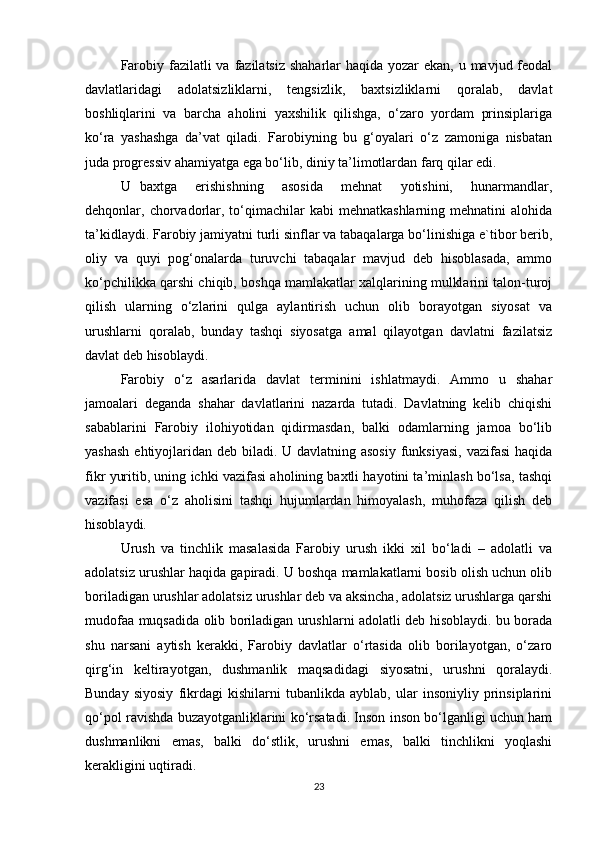 Farobiy fazilatli  va fazilatsiz  shaharlar haqida yozar ekan, u mavjud feodal
davlatlaridagi   adolatsizliklarni,   tengsizlik,   baxtsizliklarni   qoralab,   davlat
boshliqlarini   va   barcha   aholini   yaxshilik   qilishga,   o‘zaro   yordam   prinsiplariga
ko‘ra   yashashga   da’vat   qiladi.   Farobiyning   bu   g‘oyalari   o‘z   zamoniga   nisbatan
juda progressiv ahamiyatga ega bo‘lib, diniy ta’limotlardan farq qilar edi.
U   baxtga     erishishning     asosida     mehnat     yotishini,     hunarmandlar,
dehqonlar, chorvadorlar,  to‘qimachilar   kabi  mehnatkashlarning  mehnatini   alohida
ta’kidlaydi. Farobiy jamiyatni turli sinflar va tabaqalarga bo‘linishiga e`tibor berib,
oliy   va   quyi   pog‘onalarda   turuvchi   tabaqalar   mavjud   deb   hisoblasada,   ammo
ko‘pchilikka qarshi chiqib, boshqa mamlakatlar xalqlarining mulklarini talon-turoj
qilish   ularning   o‘zlarini   qulga   aylantirish   uchun   olib   borayotgan   siyosat   va
urushlarni   qoralab,   bunday   tashqi   siyosatga   amal   qilayotgan   davlatni   fazilatsiz
davlat deb hisoblaydi.
Farobiy   o‘z   asarlarida   davlat   terminini   ishlatmaydi.   Ammo   u   shahar
jamoalari   deganda   shahar   davlatlarini   nazarda   tutadi.   Davlatning   kelib   chiqishi
sabablarini   Farobiy   ilohiyotidan   qidirmasdan,   balki   odamlarning   jamoa   bo‘lib
yashash  ehtiyojlaridan deb biladi. U davlatning asosiy  funksiyasi,  vazifasi  haqida
fikr yuritib, uning ichki vazifasi aholining baxtli hayotini ta’minlash bo‘lsa, tashqi
vazifasi   esa   o‘z   aholisini   tashqi   hujumlardan   himoyalash,   muhofaza   qilish   deb
hisoblaydi.
Urush   va   tinchlik   masalasida   Farobiy   urush   ikki   xil   bo‘ladi   –   adolatli   va
adolatsiz urushlar haqida gapiradi. U boshqa mamlakatlarni bosib olish uchun olib
boriladigan urushlar adolatsiz urushlar deb va aksincha, adolatsiz urushlarga qarshi
mudofaa muqsadida olib boriladigan urushlarni adolatli deb hisoblaydi. bu borada
shu   narsani   aytish   kerakki,   Farobiy   davlatlar   o‘rtasida   olib   borilayotgan,   o‘zaro
qirg‘in   keltirayotgan,   dushmanlik   maqsadidagi   siyosatni,   urushni   qoralaydi.
Bunday   siyosiy   fikrdagi   kishilarni   tubanlikda   ayblab,   ular   insoniyliy   prinsiplarini
qo‘pol ravishda buzayotganliklarini ko‘rsatadi. Inson inson bo‘lganligi uchun ham
dushmanlikni   emas,   balki   do‘stlik,   urushni   emas,   balki   tinchlikni   yoqlashi
kerakligini uqtiradi.
23 