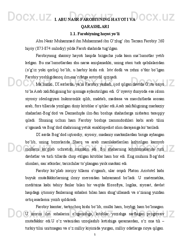 I. ABU NASR FAROBIYNING HAYOTI VA
QARASHLARI
1.1. Farobiyning hayot yo‘li
Abu Nasir Muhammad ibn Muhammad ibn O‘zlug‘ ibn Tarxan Farobiy 260
hijriy (873-874 milodiy) yilda Farob shahrida tug‘ilgan.
Farobiynnig   shaxsiy   hayoti   haqida   bizgacha   juda   kam   ma’lumotlar   yetib
kelgan.   Bu  ma’lumotlardan  shu   narsa   aniqlanadiki,   uning  otasi   turk  qabilalaridan
(o‘g‘iz   yoki   qorliq)   bo‘lib,   u   harbiy   kishi   edi.   Iste`dodli   va   zehni   o‘tkir   bo‘lgan
Farobiy yoshligidanoq ilm-ma’rifatga astoydil qiziqadi.
Ma’lumki, IX asrlarda, ya’ni Farobiy yashab, ijod qilgan davrda O‘rta osiyo
to‘la Arab xalifaligining bir qismiga aylantirilgan edi. G‘oyaviy dunyoda esa islom
siyosiy   ideologiyasi   hukmronlik   qilib,   maktab,   madrasa   va   maschitlarda   asosan
arab, fors tillarida yozilgan diniy kitoblar o‘qitilar edi.Arab xalifaligining markaziy
shaharlari-Bog‘dod   va   Damashqda   ilm-fan   boshqa   shaharlarga   nisbatan   taraqqiy
qiladi.   Shuning   uchun   ham   Farobiy   boshqa   zamondoshlari   kabi   arab   tilini
o‘rganadi va Bog‘dod shahrining yetuk ensiklopedist olim darajasiga ko‘tariladi.
IX asrda Bog‘dod iqtisodiy, siyosiy, madaniy markazlardan biriga aylangan
bo‘lib,   uning   bozorlarida   Sharq   va   arab   mamlakatlarilan   keltirilgan   kamyob
mollarni   ko‘plab   uchratish   mumkin   edi.   Bu   shaharning   kitobxonalarida   turli
davlatlar va turli tillarda chop etilgan kitoblar ham bor edi. Eng muhimi Bog‘dod
olimlari, san`atkorlar, tarixchilar to‘plangan yirik markaz edi.
Farobiy   ko‘plab   xorijiy   tillarni   o‘rganib,   ular   orqali   Platon   Aristotel   kabi
buyuk   mutafakkirlarning   ilmiy   merosidan   bahramand   bo‘ladi.   U   matematika,
meditsina   kabi   tabiiy   fanlar   bilan   bir   vaqtda   filosofiya,   logika,   siyosat,   davlat
haqidagi  ijtimoiy fanlarning sohalari  bilan  ham  shug‘ullanadi   va o‘zining  yuzdan
ortiq asarlarini yozib qoldiradi.
Farobiy kamtar, tartinchoq kishi bo‘lib, mulki ham, boyligi ham bo‘lmagan.
U   umrini   ilm   sohalarini   o‘rganishga,   kitoblar   yozishga   sarflagan   progressiv
mutafakkir   edi.U   o‘z   vatanidan   uzoqlashib   ketishiga   qaramasdan,   o‘z   ona   tili   –
turkiy tilni unitmagan va o‘z milliy kiyimida yurgan, milliy odatlarga rioya qilgan.
5 