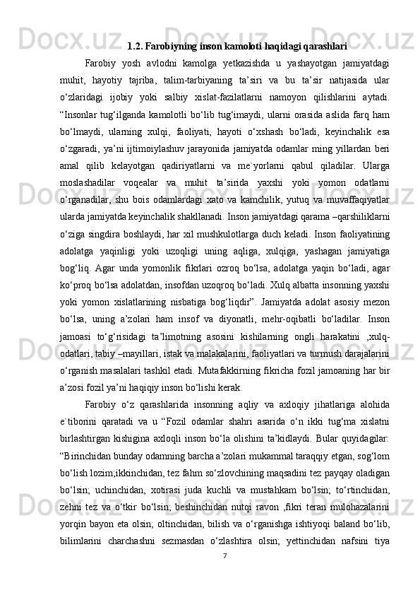 1.2. Farobiyning inson kamoloti haqidagi qarashlari 
Farobiy   yosh   avlodni   kamolga   yetkazishda   u   yashayotgan   jamiyatdagi
muhit,   hayotiy   tajriba,   talim-tarbiyaning   ta’siri   va   bu   ta’sir   natijasida   ular
o‘zlaridagi   ijobiy   yoki   salbiy   xislat-fazilatlarni   namoyon   qilishlarini   aytadi.
“Insonlar   tug‘ilganda   kamolotli   bo‘lib   tug‘imaydi,   ularni   orasida   aslida   farq   ham
bo‘lmaydi,   ularning   xulqi,   faoliyati,   hayoti   o‘xshash   bo‘ladi,   keyinchalik   esa
o‘zgaradi,   ya’ni   ijtimoiylashuv   jarayonida   jamiyatda   odamlar   ming   yillardan   beri
amal   qilib   kelayotgan   qadiriyatlarni   va   me`yorlarni   qabul   qiladilar.   Ularga
moslashadilar   voqealar   va   muhit   ta’sirida   yaxshi   yoki   yomon   odatlarni
o‘rganadilar,   shu   bois   odamlardagi   xato   va   kamchilik,   yutuq   va   muvaffaqiyatlar
ularda jamiyatda keyinchalik shakllanadi. Inson jamiyatdagi qarama –qarshiliklarni
o‘ziga singdira boshlaydi, har xil mushkulotlarga duch keladi. Inson faoliyatining
adolatga   yaqinligi   yoki   uzoqligi   uning   aqliga,   xulqiga,   yashagan   jamiyatiga
bog‘liq.   Agar   unda   yomonlik   fikrlari   ozroq   bo‘lsa,   adolatga   yaqin   bo‘ladi,   agar
ko‘proq bo‘lsa adolatdan, insofdan uzoqroq bo‘ladi. Xulq albatta insonning yaxshi
yoki   yomon   xislatlarining   nisbatiga   bog‘liqdir”.   Jamiyatda   adolat   asosiy   mezon
bo‘lsa,   uning   a’zolari   ham   insof   va   diyonatli,   mehr-oqibatli   bo‘ladilar.   Inson
jamoasi   to‘g‘risidagi   ta’limotning   asosini   kishilarning   ongli   harakatini   ,xulq-
odatlari, tabiy –mayillari, istak va malakalarini, faoliyatlari va turmush darajalarini
o‘rganish masalalari tashkil etadi. Mutafakkirning fikricha fozil jamoaning har bir
a’zosi fozil ya’ni haqiqiy inson bo‘lishi kerak.
Farobiy   o‘z   qarashlarida   insonning   aqliy   va   axloqiy   jihatlariga   alohida
e`tiborini   qaratadi   va   u   “Fozil   odamlar   shahri   asarida   o‘n   ikki   tug‘ma   xislatni
birlashtirgan   kishigina   axloqli   inson   bo‘la   olishini   ta’kidlaydi.   Bular   quyidagilar:
“Birinchidan bunday odamning barcha a’zolari mukammal taraqqiy etgan, sog‘lom
bo‘lish lozim;ikkinchidan, tez fahm so‘zlovchining maqsadini tez payqay oladigan
bo‘lsin;   uchinchidan,   xotirasi   juda   kuchli   va   mustahkam   bo‘lsin;   to‘rtinchidan,
zehni   tez   va   o‘tkir   bo‘lsin;   beshinchidan   nutqi   ravon   ,fikri   teran   mulohazalarini
yorqin bayon eta  olsin;  oltinchidan, bilish va o‘rganishga ishtiyoqi  baland  bo‘lib,
bilimlarini   charchashni   sezmasdan   o‘zlashtira   olsin;   yettinchidan   nafsini   tiya
7 