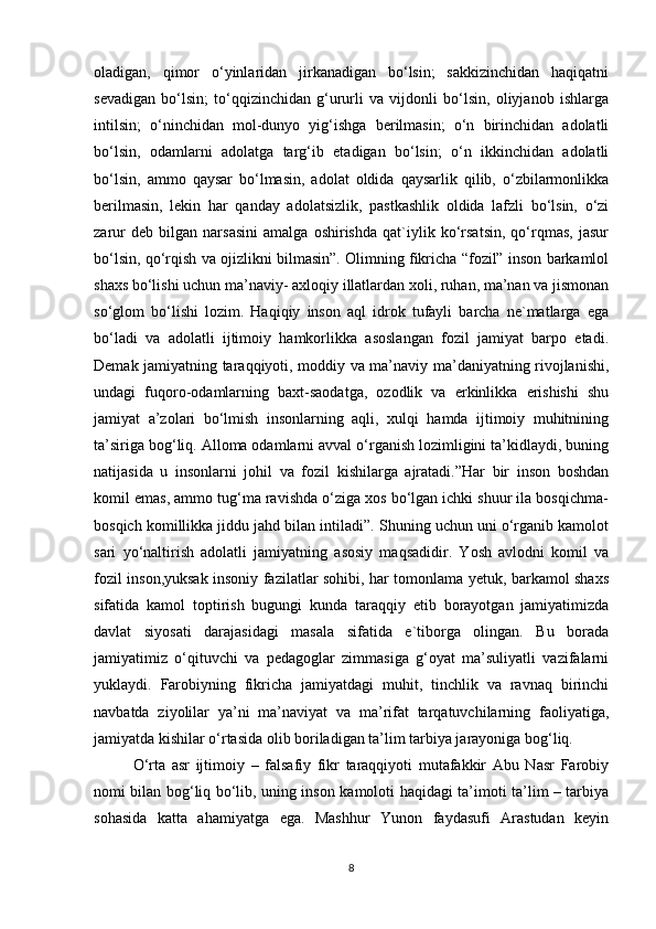 oladigan,   qimor   o‘yinlaridan   jirkanadigan   bo‘lsin;   sakkizinchidan   haqiqatni
sevadigan   bo‘lsin;   to‘qqizinchidan   g‘ururli   va   vijdonli   bo‘lsin,   oliyjanob   ishlarga
intilsin;   o‘ninchidan   mol-dunyo   yig‘ishga   berilmasin;   o‘n   birinchidan   adolatli
bo‘lsin,   odamlarni   adolatga   targ‘ib   etadigan   bo‘lsin;   o‘n   ikkinchidan   adolatli
bo‘lsin,   ammo   qaysar   bo‘lmasin,   adolat   oldida   qaysarlik   qilib,   o‘zbilarmonlikka
berilmasin,   lekin   har   qanday   adolatsizlik,   pastkashlik   oldida   lafzli   bo‘lsin,   o‘zi
zarur   deb   bilgan   narsasini   amalga   oshirishda   qat`iylik   ko‘rsatsin,   qo‘rqmas,   jasur
bo‘lsin, qo‘rqish va ojizlikni bilmasin”. Olimning fikricha “fozil” inson barkamlol
shaxs bo‘lishi uchun ma’naviy- axloqiy illatlardan xoli, ruhan, ma’nan va jismonan
so‘glom   bo‘lishi   lozim.   Haqiqiy   inson   aql   idrok   tufayli   barcha   ne`matlarga   ega
bo‘ladi   va   adolatli   ijtimoiy   hamkorlikka   asoslangan   fozil   jamiyat   barpo   etadi.
Demak jamiyatning taraqqiyoti, moddiy va ma’naviy ma’daniyatning rivojlanishi,
undagi   fuqoro-odamlarning   baxt-saodatga,   ozodlik   va   erkinlikka   erishishi   shu
jamiyat   a’zolari   bo‘lmish   insonlarning   aqli,   xulqi   hamda   ijtimoiy   muhitnining
ta’siriga bog‘liq. Alloma odamlarni avval o‘rganish lozimligini ta’kidlaydi, buning
natijasida   u   insonlarni   johil   va   fozil   kishilarga   ajratadi.”Har   bir   inson   boshdan
komil emas, ammo tug‘ma ravishda o‘ziga xos bo‘lgan ichki shuur ila bosqichma-
bosqich komillikka jiddu jahd bilan intiladi”. Shuning uchun uni o‘rganib kamolot
sari   yo‘naltirish   adolatli   jamiyatning   asosiy   maqsadidir.   Yosh   avlodni   komil   va
fozil inson,yuksak insoniy fazilatlar sohibi, har tomonlama yetuk, barkamol shaxs
sifatida   kamol   toptirish   bugungi   kunda   taraqqiy   etib   borayotgan   jamiyatimizda
davlat   siyosati   darajasidagi   masala   sifatida   e`tiborga   olingan.   Bu   borada
jamiyatimiz   o‘qituvchi   va   pedagoglar   zimmasiga   g‘oyat   ma’suliyatli   vazifalarni
yuklaydi.   Farobiyning   fikricha   jamiyatdagi   muhit,   tinchlik   va   ravnaq   birinchi
navbatda   ziyolilar   ya’ni   ma’naviyat   va   ma’rifat   tarqatuvchilarning   faoliyatiga,
jamiyatda kishilar o‘rtasida olib boriladigan ta’lim tarbiya jarayoniga bog‘liq.
O‘rta   asr   ijtimoiy   –   falsafiy   fikr   taraqqiyoti   mutafakkir   Abu   Nasr   Farobiy
nomi bilan bog‘liq bo‘lib, uning inson kamoloti haqidagi ta’imoti ta’lim – tarbiya
sohasida   katta   ahamiyatga   ega.   Mashhur   Yunon   faydasufi   Arastudan   keyin
8 