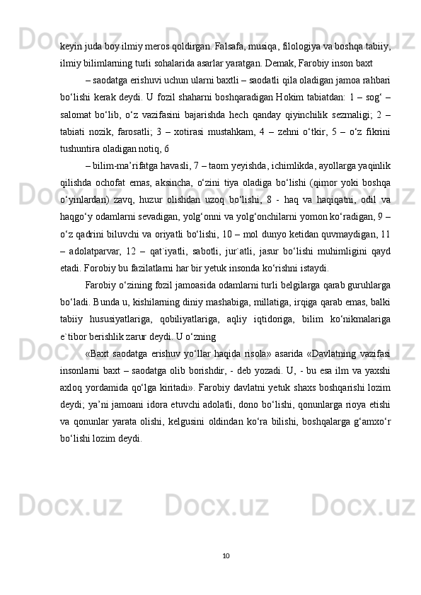 keyin juda boy ilmiy meros qoldirgan. Falsafa, musiqa, filologiya va boshqa tabiiy,
ilmiy bilimlarning turli sohalarida asarlar yaratgan. Demak, Farobiy inson baxt
– saodatga erishuvi uchun ularni baxtli – saodatli qila oladigan jamoa rahbari
bo‘lishi kerak deydi. U fozil shaharni boshqaradigan Hokim tabiatdan: 1 – sog‘ –
salomat   bo‘lib,   o‘z   vazifasini   bajarishda   hech   qanday   qiyinchilik   sezmaligi;   2   –
tabiati   nozik,   farosatli;   3   –   xotirasi   mustahkam,   4   –   zehni   o‘tkir,   5   –   o‘z   fikrini
tushuntira oladigan notiq, 6
– bilim-ma’rifatga havasli, 7 – taom yeyishda, ichimlikda, ayollarga yaqinlik
qilishda   ochofat   emas,   aksincha,   o‘zini   tiya   oladiga   bo‘lishi   (qimor   yoki   boshqa
o‘yinlardan)   zavq,   huzur   olishdan   uzoq   bo‘lishi,   8   -   haq   va   haqiqatni,   odil   va
haqgo‘y odamlarni sevadigan, yolg‘onni va yolg‘onchilarni yomon ko‘radigan, 9 –
o‘z qadrini biluvchi va oriyatli bo‘lishi, 10 – mol dunyo ketidan quvmaydigan, 11
–   adolatparvar,   12   –   qat`iyatli,   sabotli,   jur`atli,   jasur   bo‘lishi   muhimligini   qayd
etadi. Forobiy bu fazilatlarni har bir yetuk insonda ko‘rishni istaydi.
Farobiy o‘zining fozil jamoasida odamlarni turli belgilarga qarab guruhlarga
bo‘ladi. Bunda u, kishilarning diniy mashabiga, millatiga, irqiga qarab emas, balki
tabiiy   hususiyatlariga,   qobiliyatlariga,   aqliy   iqtidoriga,   bilim   ko‘nikmalariga
e`tibor berishlik zarur deydi. U o‘zning
«Baxt   saodatga   erishuv   yo‘llar   haqida   risola»   asarida   «Davlatning   vazifasi
insonlarni baxt – saodatga olib borishdir, - deb yozadi. U, - bu esa ilm va yaxshi
axloq yordamida qo‘lga kiritadi». Farobiy davlatni yetuk shaxs  boshqarishi lozim
deydi; ya’ni jamoani  idora etuvchi adolatli, dono bo‘lishi, qonunlarga rioya etishi
va   qonunlar   yarata   olishi,   kelgusini   oldindan   ko‘ra   bilishi,   boshqalarga   g‘amxo‘r
bo‘lishi lozim deydi.
10 
