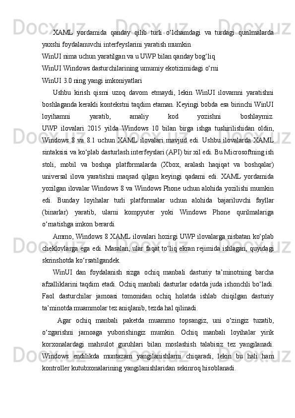 XAML   yordamida   qanday   qilib   turli   o‘lchamdagi   va   turdagi   qurilmalarda
yaxshi foydalanuvchi interfeyslarini yaratish mumkin
WinUI nima uchun yaratilgan va u UWP bilan qanday bog‘liq
WinUI Windows dasturchilarining umumiy ekotizimidagi o‘rni
WinUI 3.0 ning yangi imkoniyatlari
Ushbu   kirish   qismi   uzoq   davom   etmaydi,   lekin   WinUI   ilovamni   yaratishni
boshlaganda kerakli kontekstni taqdim etaman. Keyingi bobda esa birinchi WinUI
loyihamni   yaratib,   amaliy   kod   yozishni   boshlaymiz.
UWP   ilovalari   2015   yilda   Windows   10   bilan   birga   ishga   tushirilishidan   oldin,
Windows   8   va   8.1   uchun   XAML   ilovalari   mavjud   edi.   Ushbu   ilovalarda   XAML
sintaksisi va ko‘plab dasturlash interfeyslari (API) bir xil edi. Bu Microsoftning ish
stoli,   mobil   va   boshqa   platformalarda   (Xbox,   aralash   haqiqat   va   boshqalar)
universal   ilova   yaratishni   maqsad   qilgan   keyingi   qadami   edi.   XAML   yordamida
yozilgan ilovalar Windows 8 va Windows Phone uchun alohida yozilishi mumkin
edi.   Bunday   loyihalar   turli   platformalar   uchun   alohida   bajariluvchi   fayllar
(binarlar)   yaratib,   ularni   kompyuter   yoki   Windows   Phone   qurilmalariga
o‘rnatishga imkon berardi.
Ammo, Windows 8 XAML ilovalari hozirgi UWP ilovalarga nisbatan ko‘plab
cheklovlarga ega edi. Masalan, ular faqat to‘liq ekran rejimida ishlagan, quyidagi
skrinshotda ko‘rsatilgandek.
WinUI   dan   foydalanish   sizga   ochiq   manbali   dasturiy   ta’minotning   barcha
afzalliklarini taqdim etadi. Ochiq manbali dasturlar odatda juda ishonchli bo‘ladi.
Faol   dasturchilar   jamoasi   tomonidan   ochiq   holatda   ishlab   chiqilgan   dasturiy
ta’minotda muammolar tez aniqlanib, tezda hal qilinadi.
  Agar   ochiq   manbali   paketda   muammo   topsangiz,   uni   o‘zingiz   tuzatib,
o‘zgarishni   jamoaga   yuborishingiz   mumkin.   Ochiq   manbali   loyihalar   yirik
korxonalardagi   mahsulot   guruhlari   bilan   moslashish   talabisiz   tez   yangilanadi.
Windows   endilikda   muntazam   yangilanishlarni   chiqaradi,   lekin   bu   hali   ham
kontroller kutubxonalarining yangilanishlaridan sekinroq hisoblanadi. 