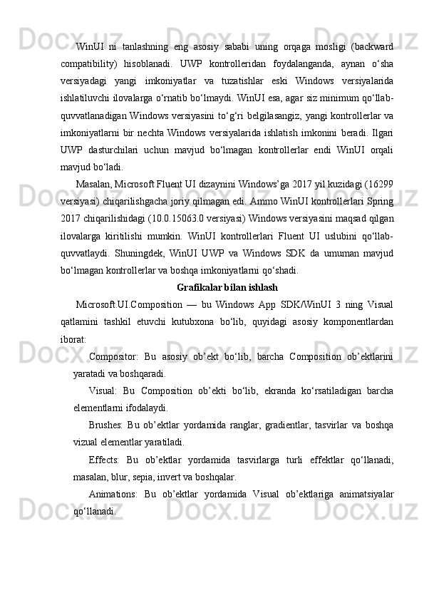 WinUI   ni   tanlashning   eng   asosiy   sababi   uning   orqaga   mosligi   (backward
compatibility)   hisoblanadi.   UWP   kontrolleridan   foydalanganda,   aynan   o‘sha
versiyadagi   yangi   imkoniyatlar   va   tuzatishlar   eski   Windows   versiyalarida
ishlatiluvchi ilovalarga o‘rnatib bo‘lmaydi. WinUI esa, agar siz minimum qo‘llab-
quvvatlanadigan Windows versiyasini  to‘g‘ri belgilasangiz, yangi  kontrollerlar va
imkoniyatlarni   bir   nechta   Windows   versiyalarida   ishlatish   imkonini   beradi.   Ilgari
UWP   dasturchilari   uchun   mavjud   bo‘lmagan   kontrollerlar   endi   WinUI   orqali
mavjud bo‘ladi.
Masalan, Microsoft Fluent UI dizaynini Windows’ga 2017 yil kuzidagi (16299
versiyasi) chiqarilishgacha joriy qilmagan edi. Ammo WinUI kontrollerlari Spring
2017 chiqarilishidagi (10.0.15063.0 versiyasi) Windows versiyasini maqsad qilgan
ilovalarga   kiritilishi   mumkin.   WinUI   kontrollerlari   Fluent   UI   uslubini   qo‘llab-
quvvatlaydi.   Shuningdek,   WinUI   UWP   va   Windows   SDK   da   umuman   mavjud
bo‘lmagan kontrollerlar va boshqa imkoniyatlarni qo‘shadi.
Grafikalar bilan ishlash
Microsoft.UI.Composition   —   bu   Windows   App   SDK/WinUI   3   ning   Visual
qatlamini   tashkil   etuvchi   kutubxona   bo‘lib,   quyidagi   asosiy   komponentlardan
iborat:
Compositor:   Bu   asosiy   ob’ekt   bo‘lib,   barcha   Composition   ob’ektlarini
yaratadi va boshqaradi.
Visual:   Bu   Composition   ob’ekti   bo‘lib,   ekranda   ko‘rsatiladigan   barcha
elementlarni ifodalaydi.
Brushes:   Bu   ob’ektlar   yordamida   ranglar,   gradientlar,   tasvirlar   va   boshqa
vizual elementlar yaratiladi.
Effects:   Bu   ob’ektlar   yordamida   tasvirlarga   turli   effektlar   qo‘llanadi,
masalan, blur, sepia, invert va boshqalar.
Animations:   Bu   ob’ektlar   yordamida   Visual   ob’ektlariga   animatsiyalar
qo‘llanadi. 