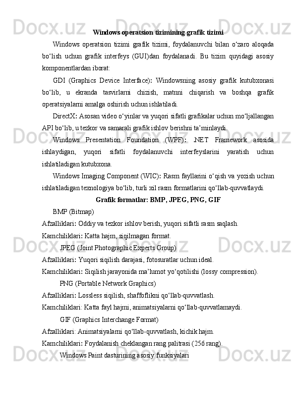 Windows operatsion tizimining grafik tizimi
Windows   operatsion   tizimi   grafik   tizimi,   foydalanuvchi   bilan   o‘zaro   aloqada
bo‘lish   uchun   grafik   interfeys   (GUI)dan   foydalanadi.   Bu   tizim   quyidagi   asosiy
komponentlardan iborat:
GDI   (Graphics   Device   Interface) :   Windowsning   asosiy   grafik   kutubxonasi
bo‘lib,   u   ekranda   tasvirlarni   chizish,   matnni   chiqarish   va   boshqa   grafik
operatsiyalarni amalga oshirish uchun ishlatiladi.
DirectX :   Asosan video o‘yinlar va yuqori sifatli grafikalar uchun mo‘ljallangan
API bo‘lib, u tezkor va samarali grafik ishlov berishni ta’minlaydi.
Windows   Presentation   Foundation   (WPF) :   . NET   Framework   asosida
ishlaydigan,   yuqori   sifatli   foydalanuvchi   interfeyslarini   yaratish   uchun
ishlatiladigan kutubxona.
Windows Imaging Component (WIC) :   Rasm fayllarini o‘qish va yozish uchun
ishlatiladigan texnologiya bo‘lib, turli xil rasm formatlarini qo‘llab-quvvatlaydi.
Grafik formatlar: BMP, JPEG, PNG, GIF
BMP (Bitmap)
Afzalliklari :   Oddiy va tezkor ishlov berish, yuqori sifatli rasm saqlash.
Kamchiliklari :   Katta hajm, siqilmagan format.  
JPEG (Joint Photographic Experts Group)
Afzalliklari :   Yuqori siqilish darajasi, fotosuratlar uchun ideal.
Kamchiliklari :   Siqilish jarayonida ma’lumot yo‘qotilishi (lossy compression).
PNG (Portable Network Graphics)
Afzalliklari :  Lossless siqilish, shaffoflikni qo‘llab-quvvatlash.
Kamchiliklari :  Katta fayl hajmi, animatsiyalarni qo‘llab-quvvatlamaydi.
GIF (Graphics Interchange Format)
Afzalliklari :  Animatsiyalarni qo‘llab-quvvatlash, kichik hajm.
Kamchiliklari :   Foydalanish cheklangan rang palitrasi (256 rang).
  Windows Paint dasturining asosiy funksiyalari 