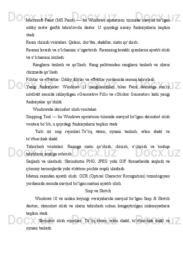 Microsoft   Paint   (MS   Paint)   —   bu   Windows   operatsion   tizimida   mavjud   bo‘lgan
oddiy   raster   grafik   tahrirlovchi   dastur.   U   quyidagi   asosiy   funksiyalarni   taqdim
etadi:
Rasm chizish vositalari :  Qalam, cho‘tka, shakllar, matn qo‘shish.
Rasmni kesish va o‘lchamini o‘zgartirish :  Rasmning kerakli qismlarini ajratib olish
va o‘lchamini sozlash.
Ranglarni   tanlash   va   qo‘llash :   Rang   palitrasidan   ranglarni   tanlash   va   ularni
chizmada qo‘llash.
Filtrlar va effektlar :  Oddiy filtrlar va effektlar yordamida rasmni tahrirlash.
Yangi   funksiyalar :   Windows   11   yangilanishlari   bilan   Paint   dasturiga   sun’iy
intellekt asosida ishlaydigan «Generative Fill» va «Sticker  Generator» kabi yangi
funksiyalar qo‘shildi  .  
Windowsda skrinshot olish vositalari
Snipping Tool — bu Windows operatsion tizimida mavjud bo‘lgan skrinshot olish
vositasi bo‘lib, u quyidagi funksiyalarni taqdim etadi:
Turli   xil   snip   rejimlari : To‘liq   ekran,   oynani   tanlash,   erkin   shakl   va
to‘rtburchak shakl.
Tahrirlash   vositalari :   Rasmga   matn   qo‘shish,   chizish,   o‘chirish   va   boshqa
tahrirlarni amalga oshirish.
Saqlash   va   ulashish :   Skrinshotni   PNG,   JPEG   yoki   GIF   formatlarida   saqlash   va
ijtimoiy tarmoqlarda yoki elektron pochta orqali ulashish.
Matnni rasmdan ajratib olish :   OCR (Optical Character Recognition) texnologiyasi
yordamida rasmda mavjud bo‘lgan matnni ajratib olish  
Snip va Sketch
Windows   10  va   undan   keyingi   versiyalarida   mavjud  bo‘lgan   Snip   &   Sketch
dasturi,   skrinshot   olish   va   ularni   tahrirlash   uchun   kengaytirilgan   imkoniyatlarni
taqdim etadi.
Skrinshot   olish   rejimlari :   To‘liq   ekran,   erkin   shakl,   to‘rtburchak   shakl   va
oynani tanlash. 