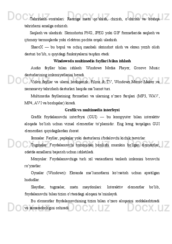 Tahrirlash   vositalari :   Rasmga   matn   qo‘shish,   chizish,   o‘chirish   va   boshqa
tahrirlarni amalga oshirish.
Saqlash va ulashish :   Skrinshotni PNG, JPEG yoki GIF formatlarida saqlash va
ijtimoiy tarmoqlarda yoki elektron pochta orqali ulashish.
ShareX   —   bu   bepul   va   ochiq   manbali   skrinshot   olish   va   ekran   yozib   olish
dasturi bo‘lib, u quyidagi funksiyalarni taqdim etadi:
Windowsda multimedia fayllari bilan ishlash
Audio   fayllar   bilan   ishlash:   Windows   Media   Player,   Groove   Music
dasturlarining imkoniyatlarini beradi.
Video   fayllar   va   ularni   boshqarish:   Films   &   TV,   Windows   Movie   Maker   va
zamonaviy tahrirlash dasturlari haqida ma’lumot turi.
Multimedia   fayllarining   formatlari   va   ularning   o‘zaro   farqlari   (MP3,   WAV,
MP4, AVI va boshqalar) kiradi.
Grafik va multimedia interfeysi
Grafik   foydalanuvchi   interfeysi   (GUI)   —   bu   kompyuter   bilan   interaktiv
aloqada   bo‘lish   uchun   vizual   elementlar   to‘plamidir.   Eng   keng   tarqalgan   GUI
elementlari quyidagilardan iborat.
Ikonalar .  Fayllar, papkalar yoki dasturlarni ifodalovchi kichik tasvirlar.
Tugmalar :   Foydalanuvchi   tomonidan   bosilishi   mumkin   bo‘lgan   elementlar,
odatda amallarni bajarish uchun ishlatiladi.
Menyular :   Foydalanuvchiga   turli   xil   variantlarni   tanlash   imkonini   beruvchi
ro‘yxatlar.
Oynalar   (Windows) :   Ekranda   ma’lumotlarni   ko‘rsatish   uchun   ajratilgan
hududlar.
Slaydlar,   tugmalar,   matn   maydonlari :   Interaktiv   elementlar   bo‘lib,
foydalanuvchi bilan tizim o‘rtasidagi aloqani ta’minlaydi.
Bu   elementlar   foydalanuvchining   tizim   bilan   o‘zaro   aloqasini   soddalashtiradi
va samaradorligini oshiradi. 
