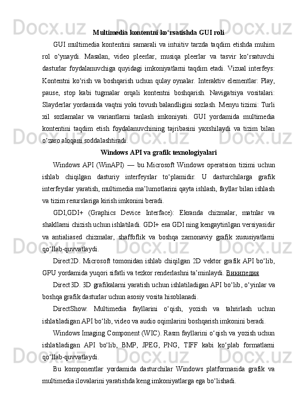 Multimedia kontentni ko‘rsatishda GUI roli
GUI   multimedia   kontentini   samarali   va   intuitiv   tarzda   taqdim   etishda   muhim
rol   o‘ynaydi.   Masalan,   video   pleerlar,   musiqa   pleerlar   va   tasvir   ko‘rsatuvchi
dasturlar foydalanuvchiga quyidagi imkoniyatlarni taqdim  etadi.   Vizual  interfeys :
Kontentni ko‘rish va boshqarish uchun qulay oynalar.   Interaktiv elementlar :   Play,
pause,   stop   kabi   tugmalar   orqali   kontentni   boshqarish.   Navigatsiya   vositalari :
Slayderlar yordamida vaqtni yoki tovush balandligini sozlash.   Menyu tizimi :  Turli
xil   sozlamalar   va   variantlarni   tanlash   imkoniyati.   GUI   yordamida   multimedia
kontentini   taqdim   etish   foydalanuvchining   tajribasini   yaxshilaydi   va   tizim   bilan
o‘zaro aloqani soddalashtiradi.
Windows API va grafik texnologiyalari
Windows   API   (WinAPI)   —   bu   Microsoft   Windows   operatsion   tizimi   uchun
ishlab   chiqilgan   dasturiy   interfeyslar   to‘plamidir.   U   dasturchilarga   grafik
interfeyslar yaratish, multimedia ma’lumotlarini qayta ishlash, fayllar bilan ishlash
va tizim resurslariga kirish imkonini beradi.
GDI,GDI+   (Graphics   Device   Interface) :   Ekranda   chizmalar,   matnlar   va
shakllarni chizish uchun ishlatiladi. GDI+ esa GDI ning kengaytirilgan versiyasidir
va   antialiased   chizmalar,   shaffoflik   va   boshqa   zamonaviy   grafik   xususiyatlarni
qo‘llab-quvvatlaydi.
Direct2D .   Microsoft  tomonidan ishlab chiqilgan 2D  vektor  grafik API  bo‘lib,
GPU yordamida yuqori sifatli va tezkor renderlashni ta’minlaydi.   Википедия
Direct 3 D .  3 D   grafikalarni   yaratish   uchun   ishlatiladigan   API   bo ‘ lib ,  o ‘ yinlar   va
boshqa   grafik   dasturlar   uchun   asosiy   vosita   hisoblanadi .
DirectShow .   Multimedia   fayllarini   o‘qish,   yozish   va   tahrirlash   uchun
ishlatiladigan API bo‘lib, video va audio oqimlarini boshqarish imkonini beradi.  
Windows Imaging Component (WIC) .  Rasm fayllarini o‘qish va yozish uchun
ishlatiladigan   API   bo‘lib,   BMP,   JPEG,   PNG,   TIFF   kabi   ko‘plab   formatlarni
qo‘llab-quvvatlaydi.
Bu   komponentlar   yordamida   dasturchilar   Windows   platformasida   grafik   va
multimedia ilovalarini yaratishda keng imkoniyatlarga ega bo‘lishadi. 
