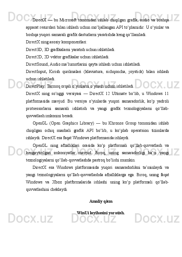 DirectX   —   bu   Microsoft   tomonidan   ishlab   chiqilgan   grafik,   audio   va   boshqa
apparat resurslari bilan ishlash uchun mo‘ljallangan API to‘plamidir.   U o‘yinlar va
boshqa yuqori samarali grafik dasturlarni yaratishda keng qo‘llaniladi.
DirectX ning asosiy komponentlari:
Direct3D ,  3D grafikalarni yaratish uchun ishlatiladi.
Direct2D ,  2D vektor grafikalar uchun ishlatiladi.
DirectSound ,  Audio ma’lumotlarini qayta ishlash uchun ishlatiladi.
DirectInput ,   Kirish   qurilmalari   (klaviatura,   sichqoncha,   joystick)   bilan   ishlash
uchun ishlatiladi.
DirectPlay :  Tarmoq orqali o‘yinlarni o‘ynash uchun ishlatiladi.
DirectX   ning   so‘nggi   versiyasi   —   DirectX   12   Ultimate   bo‘lib,   u   Windows   11
platformasida   mavjud.   Bu   versiya   o‘yinlarda   yuqori   samaradorlik,   ko‘p   yadroli
protsessorlarni   samarali   ishlatish   va   yangi   grafik   texnologiyalarni   qo‘llab-
quvvatlash imkonini beradi.  
OpenGL   (Open   Graphics   Library)   —   bu   Khronos   Group   tomonidan   ishlab
chiqilgan   ochiq   manbali   grafik   API   bo‘lib,   u   ko‘plab   operatsion   tizimlarda
ishlaydi.   DirectX esa faqat Windows platformasida ishlaydi.
OpenGL   ning   afzalliklari   orasida   ko‘p   platformali   qo‘llab-quvvatlash   va
kengaytirilgan   imkoniyatlar   mavjud.   Biroq,   uning   samaradorligi   ba’zi   yangi
texnologiyalarni qo‘llab-quvvatlashda pastroq bo‘lishi mumkin.
DirectX   esa   Windows   platformasida   yuqori   samaradorlikni   ta’minlaydi   va
yangi   texnologiyalarni   qo‘llab-quvvatlashda   afzalliklarga   ega.   Biroq,   uning   faqat
Windows   va   Xbox   platformalarida   ishlashi   uning   ko‘p   platformali   qo‘llab-
quvvatlashini cheklaydi.
Amaliy qism
WinUi loyihasini yaratish. 