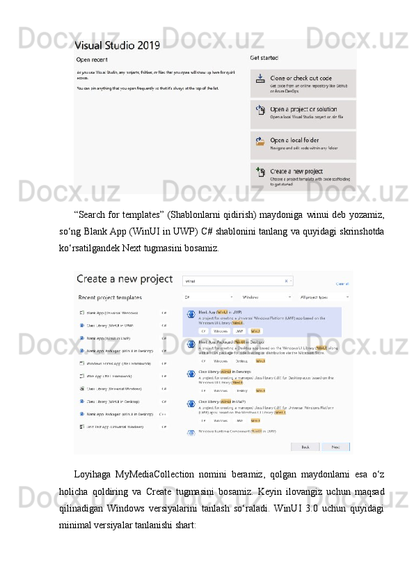 “Search for templates” (Shablonlarni qidirish) maydoniga   winui   deb yozamiz,
so‘ng  Blank App (WinUI in UWP) C #  shablonini tanlang va quyidagi skrinshotda
ko‘rsatilgandek  Next   tugmasini bosamiz.
Loyihaga   MyMediaCollection   nomini   beramiz,   qolgan   maydonlarni   esa   o‘z
holicha   qoldiring   va   Create   tugmasini   bosamiz.   Keyin   ilovangiz   uchun   maqsad
qilinadigan   Windows   versiyalarini   tanlash   so‘raladi.   WinUI   3.0   uchun   quyidagi
minimal versiyalar tanlanishi shart: 