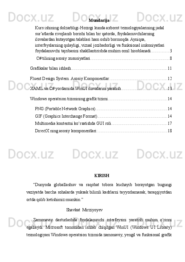 Mundarija
Kurs ishining dolzarbligi-Hozirgi kunda axborot texnologiyalarining jadal 
sur’atlarda rivojlanib borishi bilan bir qatorda, foydalanuvchilarning 
ilovalardan kutayotgan talablari ham oshib bormoqda. Ayniqsa, 
interfeyslarning qulayligi, vizual jozibadorligi va funksional imkoniyatlari 
foydalanuvchi tajribasini shakllantirishda muhim omil hisoblanadi. ................ 3
 C# tilining asosiy xususiyatlari ........................................................................ 8
Grafikalar bilan ishlash ........................................................................................ 11
Fluent Design System. Asosiy Komponentlar ..................................................... 12
XAML va C# yordamida WinUI ilovalarini yaratish .......................................... 13
Windows operatsion tizimining grafik tizimi ...................................................... 14
PNG (Portable Network Graphics) .................................................................. 14
GIF (Graphics Interchange Format) ................................................................ 14
Multimedia kontentni ko‘rsatishda GUI roli ................................................... 17
DirectX ning asosiy komponentlari: ................................................................ 18
                                           KIRIS H
“Dunyoda   globallashuv   va   raqobat   tobora   kuchayib   borayotgan   bugungi
vaziyatda barcha sohalarda yuksak bilimli kadrlarni tayyorlamasak, taraqqiyotdan
ortda qolib ketishimiz mumkin.”
Shavkat  Mirziyoyev
Zamonaviy   dasturlashda   foydalanuvchi   interfeysini   yaratish   muhim   o‘rinni
egallaydi.   Microsoft   tomonidan   ishlab   chiqilgan   WinUI   (Windows   UI   Library)
texnologiyasi Windows operatsion tizimida zamonaviy, yengil va funksional grafik 