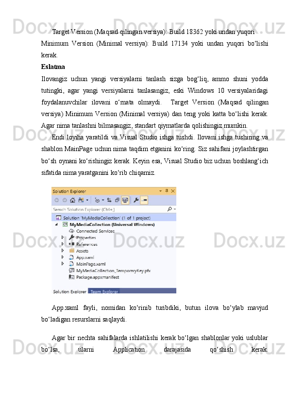 Target Version (Maqsad qilingan versiya):  Build 18362 yoki undan yuqori
Minimum   Version   (Minimal   versiya):   Build   17134   yoki   undan   yuqori   bo‘lishi
kerak.
Eslatma
Ilovangiz   uchun   yangi   versiyalarni   tanlash   sizga   bog‘liq,   ammo   shuni   yodda
tutingki,   agar   yangi   versiyalarni   tanlasangiz,   eski   Windows   10   versiyalaridagi
foydalanuvchilar   ilovani   o‘rnata   olmaydi.     Target   Version   (Maqsad   qilingan
versiya)   Minimum   Version   (Minimal   versiya)   dan   teng  yoki   katta  bo‘lishi   kerak.
Agar nima tanlashni bilmasangiz, standart qiymatlarda qolishingiz mumkin.
Endi loyiha yaratildi va Visual  Studio ishga tushdi. Ilovani ishga tushiring va
shablon MainPage uchun nima taqdim etganini ko‘ring. Siz sahifani joylashtirgan
bo‘sh oynani ko‘rishingiz kerak. Keyin esa, Visual Studio biz uchun boshlang‘ich
sifatida nima yaratganini ko‘rib chiqamiz.
App.xaml   fayli,   nomidan   ko‘rinib   turibdiki,   butun   ilova   bo‘ylab   mavjud
bo‘ladigan resurslarni saqlaydi.
Agar  bir  nechta  sahifalarda ishlatilishi  kerak bo‘lgan shablonlar  yoki  uslublar
bo‘lsa,   ularni   Application   darajasida   qo‘shish   kerak. 