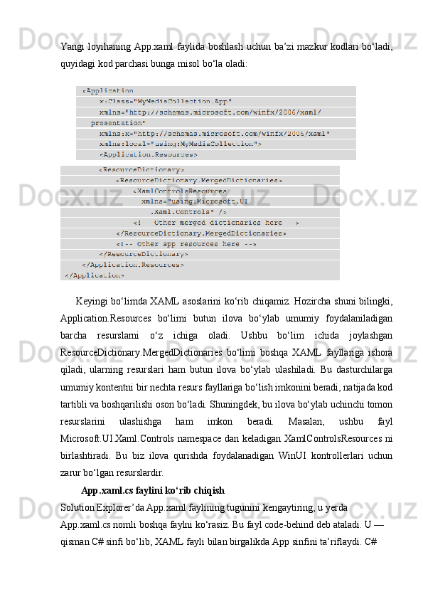 Yangi loyihaning App.xaml faylida boshlash uchun ba’zi mazkur kodlari  bo‘ladi,
quyidagi kod parchasi bunga misol bo‘la oladi:
Keyingi bo‘limda XAML  asoslarini  ko‘rib chiqamiz. Hozircha shuni  bilingki,
Application.Resources   bo‘limi   butun   ilova   bo‘ylab   umumiy   foydalaniladigan
barcha   resurslarni   o‘z   ichiga   oladi.   Ushbu   bo‘lim   ichida   joylashgan
ResourceDictionary.MergedDictionaries   bo‘limi   boshqa   XAML   fayllariga   ishora
qiladi,   ularning   resurslari   ham   butun   ilova   bo‘ylab   ulashiladi.   Bu   dasturchilarga
umumiy kontentni bir nechta resurs fayllariga bo‘lish imkonini beradi, natijada kod
tartibli va boshqarilishi oson bo‘ladi. Shuningdek, bu ilova bo‘ylab uchinchi tomon
resurslarini   ulashishga   ham   imkon   beradi.   Masalan,   ushbu   fayl
Microsoft.UI.Xaml.Controls namespace  dan keladigan   XamlControlsResources   ni
birlashtiradi.   Bu   biz   ilova   qurishda   foydalanadigan   WinUI   kontrollerlari   uchun
zarur bo‘lgan resurslardir.
App.xaml.cs faylini ko‘rib chiqish
Solution Explorer’da App.xaml faylining tugunini kengaytiring, u yerda 
App.xaml.cs nomli boshqa faylni ko‘rasiz. Bu fayl  code-behind  deb ataladi. U — 
qisman C# sinfi bo‘lib, XAML fayli bilan birgalikda  App  sinfini ta’riflaydi. C#  