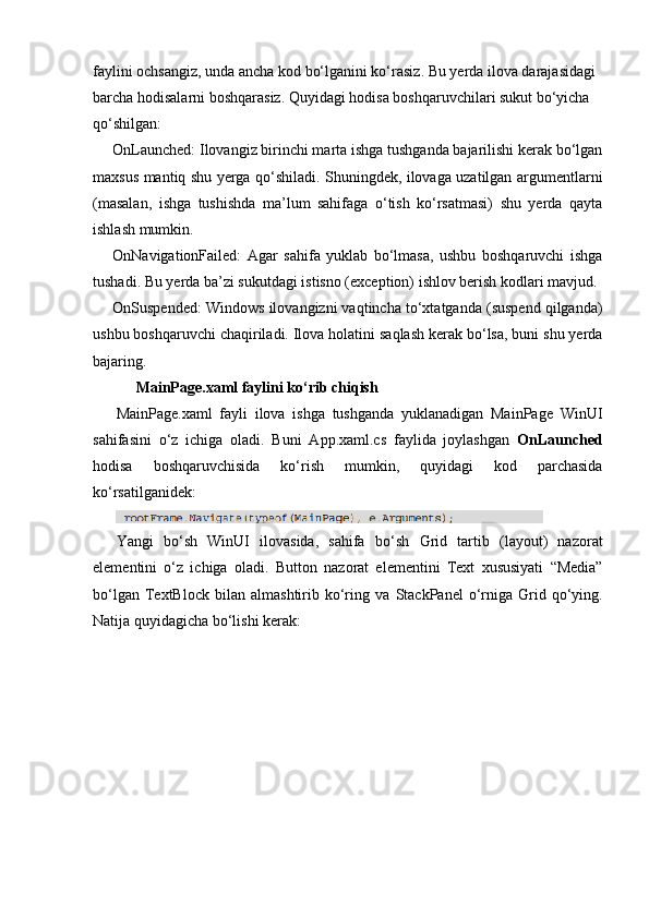 faylini ochsangiz, unda ancha kod bo‘lganini ko‘rasiz. Bu yerda ilova darajasidagi 
barcha hodisalarni boshqarasiz. Quyidagi hodisa boshqaruvchilari sukut bo‘yicha 
qo‘shilgan:
OnLaunched:  Ilovangiz birinchi marta ishga tushganda bajarilishi kerak bo‘lgan
maxsus mantiq shu yerga qo‘shiladi. Shuningdek, ilovaga uzatilgan argumentlarni
(masalan,   ishga   tushishda   ma’lum   sahifaga   o‘tish   ko‘rsatmasi)   shu   yerda   qayta
ishlash mumkin.
OnNavigationFailed:   Agar   sahifa   yuklab   bo‘lmasa,   ushbu   boshqaruvchi   ishga
tushadi. Bu yerda ba’zi sukutdagi istisno (exception) ishlov berish kodlari mavjud.
OnSuspended:   Windows ilovangizni vaqtincha to‘xtatganda (suspend qilganda)
ushbu boshqaruvchi chaqiriladi. Ilova holatini saqlash kerak bo‘lsa, buni shu yerda
bajaring.
MainPage.xaml faylini ko‘rib chiqish
MainPage.xaml   fayli   ilova   ishga   tushganda   yuklanadigan   MainPage   WinUI
sahifasini   o‘z   ichiga   oladi.   Buni   App.xaml.cs   faylida   joylashgan   OnLaunched
hodisa   boshqaruvchisida   ko‘rish   mumkin,   quyidagi   kod   parchasida
ko‘rsatilganidek:
Yangi   bo‘sh   WinUI   ilovasida,   sahifa   bo‘sh   Grid   tartib   (layout)   nazorat
elementini   o‘z   ichiga   oladi.   Button   nazorat   elementini   Text   xususiyati   “Media”
bo‘lgan   TextBlock   bilan  almashtirib  ko‘ring  va   StackPanel   o‘rniga   Grid   qo‘ying.
Natija quyidagicha bo‘lishi kerak: 
