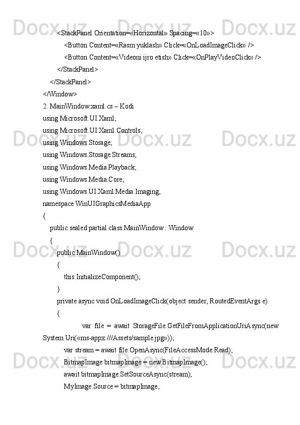         <StackPanel Orientation=«Horizontal» Spacing=«10»>
            <Button Content=«Rasm yuklash» Click=«OnLoadImageClick» />
            <Button Content=«Videoni ijro etish» Click=«OnPlayVideoClick» />
        </StackPanel>
    </StackPanel>
</Window>
2. MainWindow.xaml.cs – Kodi
using Microsoft.UI.Xaml;
using Microsoft.UI.Xaml.Controls;
using Windows.Storage;
using Windows.Storage.Streams;
using Windows.Media.Playback;
using Windows.Media.Core;
using Windows.UI.Xaml.Media.Imaging;
namespace WinUIGraphicsMediaApp
{
    public sealed partial class MainWindow : Window
    {
        public MainWindow()
        {
            this.InitializeComponent();
        }
        private async void OnLoadImageClick(object sender, RoutedEventArgs e)
        {
                        var   file   =   await   StorageFile.GetFileFromApplicationUriAsync(new
System.Uri(«ms-appx:///Assets/sample.jpg»));
            var stream = await file.OpenAsync(FileAccessMode.Read);
            BitmapImage bitmapImage = new BitmapImage();
            await bitmapImage.SetSourceAsync(stream);
            MyImage.Source = bitmapImage; 