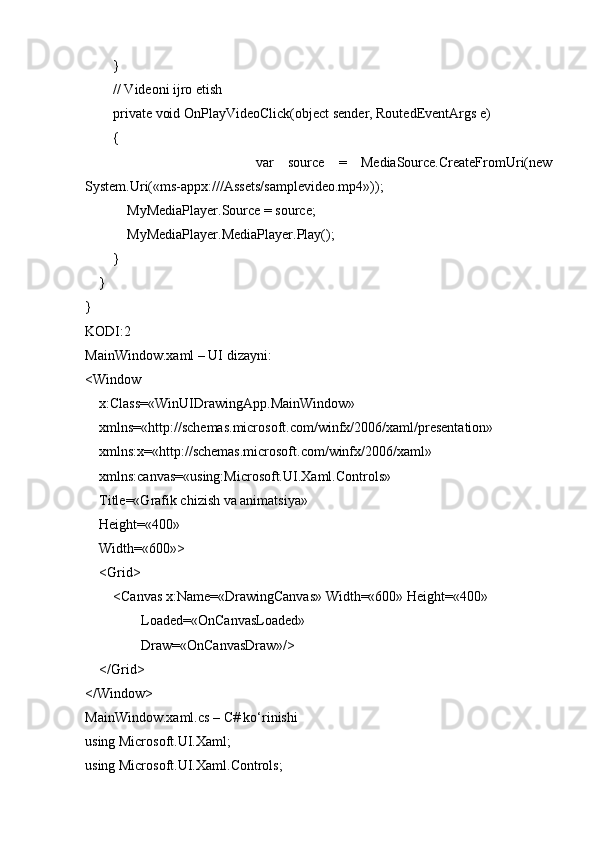         }
        // Videoni ijro etish
        private void OnPlayVideoClick(object sender, RoutedEventArgs e)
        {
                        var   source   =   MediaSource.CreateFromUri(new
System.Uri(«ms-appx:///Assets/samplevideo.mp4»));
            MyMediaPlayer.Source = source;
            MyMediaPlayer.MediaPlayer.Play();
        }
    }
}
KODI:2
MainWindow.xaml – UI dizayni:
<Window
    x:Class=«WinUIDrawingApp.MainWindow»
    xmlns=«http://schemas.microsoft.com/winfx/2006/xaml/presentation»
    xmlns:x=«http://schemas.microsoft.com/winfx/2006/xaml»
    xmlns:canvas=«using:Microsoft.UI.Xaml.Controls»
    Title=«Grafik chizish va animatsiya»
    Height=«400»
    Width=«600»>
    <Grid>
        <Canvas x:Name=«DrawingCanvas» Width=«600» Height=«400»
                Loaded=«OnCanvasLoaded»
                Draw=«OnCanvasDraw»/>
    </Grid>
</Window>
MainWindow.xaml.cs – C# ko‘rinishi
using Microsoft.UI.Xaml;
using Microsoft.UI.Xaml.Controls; 