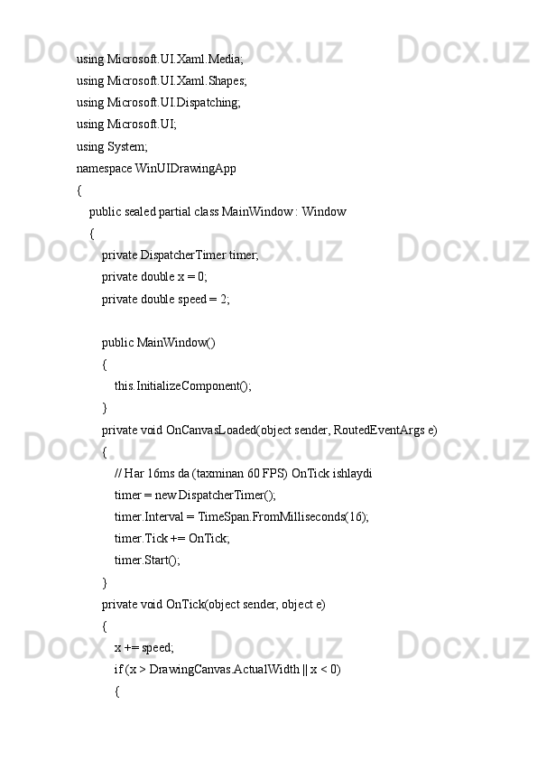 using Microsoft.UI.Xaml.Media;
using Microsoft.UI.Xaml.Shapes;
using Microsoft.UI.Dispatching;
using Microsoft.UI;
using System;
namespace WinUIDrawingApp
{
    public sealed partial class MainWindow : Window
    {
        private DispatcherTimer timer;
        private double x = 0;
        private double speed = 2;
        public MainWindow()
        {
            this.InitializeComponent();
        }
        private void OnCanvasLoaded(object sender, RoutedEventArgs e)
        {
            // Har 16ms da (taxminan 60 FPS) OnTick ishlaydi
            timer = new DispatcherTimer();
            timer.Interval = TimeSpan.FromMilliseconds(16);
            timer.Tick += OnTick;
            timer.Start();
        }
        private void OnTick(object sender, object e)
        {
            x += speed;
            if (x > DrawingCanvas.ActualWidth || x < 0)
            { 