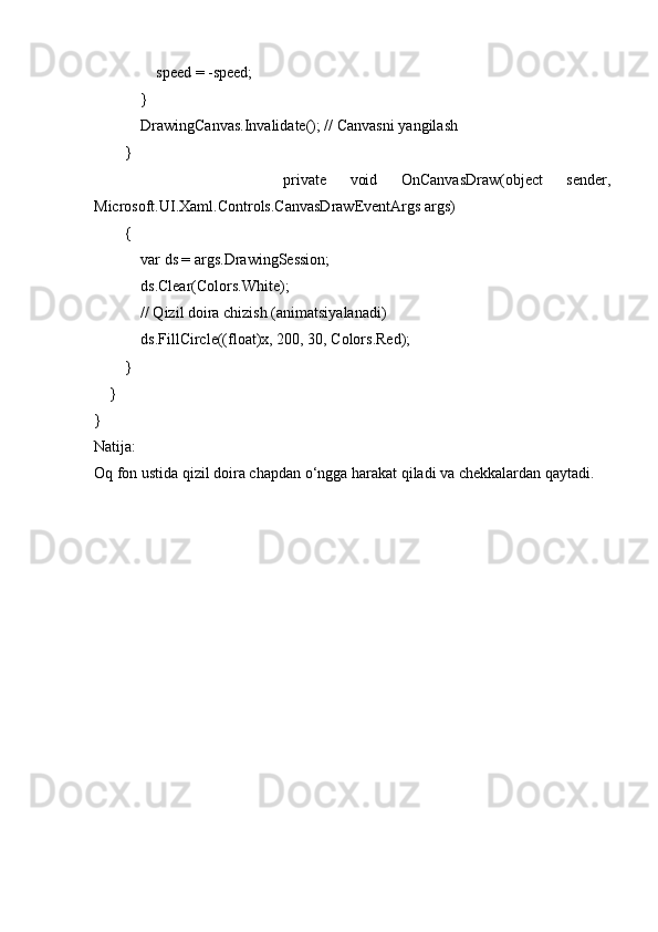                 speed = -speed;
            }
            DrawingCanvas.Invalidate(); // Canvasni yangilash
        }
                private   void   OnCanvasDraw(object   sender,
Microsoft.UI.Xaml.Controls.CanvasDrawEventArgs args)
        {
            var ds = args.DrawingSession;
            ds.Clear(Colors.White);
            // Qizil doira chizish (animatsiyalanadi)
            ds.FillCircle((float)x, 200, 30, Colors.Red);
        }
    }
}
Natija:
Oq fon ustida qizil doira chapdan o‘ngga harakat qiladi va chekkalardan qaytadi. 