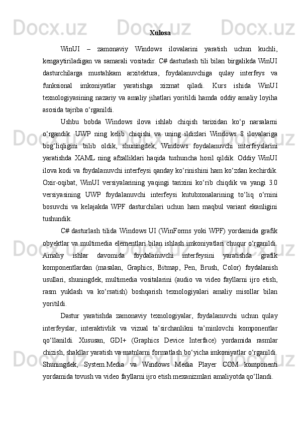 Xulosa
WinUI   –   zamonaviy   Windows   ilovalarini   yaratish   uchun   kuchli,
kengaytiriladigan   va   samarali   vositadir.   C#   dasturlash   tili   bilan   birgalikda  WinUI
dasturchilarga   mustahkam   arxitektura,   foydalanuvchiga   qulay   interfeys   va
funksional   imkoniyatlar   yaratishga   xizmat   qiladi.   Kurs   ishida   WinUI
texnologiyasining nazariy va amaliy jihatlari yoritildi hamda oddiy amaliy loyiha
asosida tajriba o‘rganildi.
Ushbu   bobda   Windows   ilova   ishlab   chiqish   tarixidan   ko‘p   narsalarni
o‘rgandik.   UWP   ning   kelib   chiqishi   va   uning   ildizlari   Windows   8   ilovalariga
bog‘liqligini   bilib   oldik,   shuningdek,   Windows   foydalanuvchi   interfeyslarini
yaratishda   XAML   ning   afzalliklari   haqida   tushuncha   hosil   qildik.   Oddiy   WinUI
ilova kodi va foydalanuvchi interfeysi qanday ko‘rinishini ham ko‘zdan kechirdik.
Oxir-oqibat,   WinUI   versiyalarining   yaqingi   tarixini   ko‘rib   chiqdik   va   yangi   3.0
versiyasining   UWP   foydalanuvchi   interfeysi   kutubxonalarining   to‘liq   o‘rnini
bosuvchi   va   kelajakda   WPF   dasturchilari   uchun   ham   maqbul   variant   ekanligini
tushundik.
C#   dasturlash   tilida   Windows   UI   (WinForms   yoki   WPF)   yordamida   grafik
obyektlar va multimedia elementlari bilan ishlash imkoniyatlari chuqur o‘rganildi.
Amaliy   ishlar   davomida   foydalanuvchi   interfeysini   yaratishda   grafik
komponentlardan   (masalan,   Graphics ,   Bitmap ,   Pen ,   Brush ,   Color )   foydalanish
usullari,   shuningdek,   multimedia   vositalarini   (audio   va   video   fayllarni   ijro   etish,
rasm   yuklash   va   ko‘rsatish)   boshqarish   texnologiyalari   amaliy   misollar   bilan
yoritildi.
Dastur   yaratishda   zamonaviy   texnologiyalar,   foydalanuvchi   uchun   qulay
interfeyslar,   interaktivlik   va   vizual   ta’sirchanlikni   ta’minlovchi   komponentlar
qo‘llanildi.   Xususan,   GDI+   (Graphics   Device   Interface)   yordamida   rasmlar
chizish, shakllar yaratish va matnlarni formatlash bo‘yicha imkoniyatlar o‘rganildi.
Shuningdek,   System.Media   va   Windows   Media   Player   COM   komponenti
yordamida tovush va video fayllarni ijro etish mexanizmlari amaliyotda qo‘llandi. 