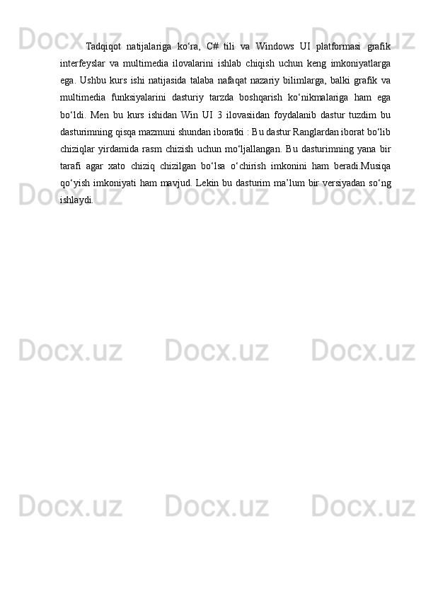 Tadqiqot   natijalariga   ko‘ra,   C#   tili   va   Windows   UI   platformasi   grafik
interfeyslar   va   multimedia   ilovalarini   ishlab   chiqish   uchun   keng   imkoniyatlarga
ega.   Ushbu   kurs   ishi   natijasida   talaba   nafaqat   nazariy   bilimlarga,   balki   grafik   va
multimedia   funksiyalarini   dasturiy   tarzda   boshqarish   ko‘nikmalariga   ham   ega
bo‘ldi.   Men   bu   kurs   ishidan   Win   UI   3   ilovasiidan   foydalanib   dastur   tuzdim   bu
dasturimning qisqa mazmuni shundan iboratki : Bu dastur Ranglardan iborat bo‘lib
chiziqlar   yirdamida   rasm   chizish   uchun   mo‘ljallangan.   Bu   dasturimning   yana   bir
tarafi   agar   xato   chiziq   chizilgan   bo‘lsa   o‘chirish   imkonini   ham   beradi.Musiqa
qo‘yish  imkoniyati  ham  mavjud. Lekin bu dasturim  ma’lum  bir  versiyadan  so‘ng
ishlaydi. 