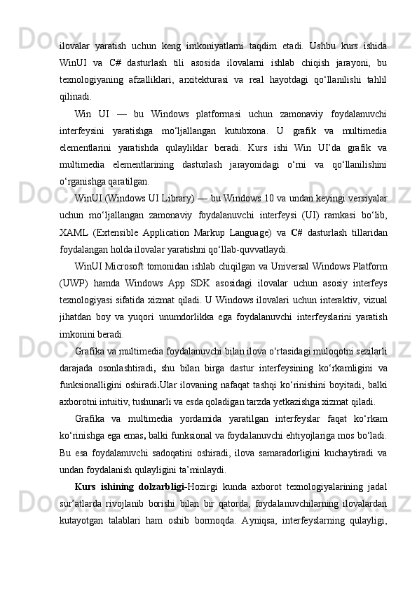 ilovalar   yaratish   uchun   keng   imkoniyatlarni   taqdim   etadi.   Ushbu   kurs   ishida
WinUI   va   C#   dasturlash   tili   asosida   ilovalarni   ishlab   chiqish   jarayoni,   bu
texnologiyaning   afzalliklari,   arxitekturasi   va   real   hayotdagi   qo‘llanilishi   tahlil
qilinadi.
Win   UI   —   bu   Windows   platformasi   uchun   zamonaviy   foydalanuvchi
interfeysini   yaratishga   mo‘ljallangan   kutubxona.   U   grafik   va   multimedia
elementlarini   yaratishda   qulayliklar   beradi.   Kurs   ishi   Win   UI’da   grafik   va
multimedia   elementlarining   dasturlash   jarayonidagi   o‘rni   va   qo‘llanilishini
o‘rganishga qaratilgan.
WinUI (Windows UI Library)   — bu   Windows 10 va undan keyingi versiyalar
uchun   mo‘ljallangan   zamonaviy   foydalanuvchi   interfeysi   (UI)   ramkasi   bo‘lib,
XAML   (Extensible   Application   Markup   Language)   va   C#   dasturlash   tillaridan
foydalangan holda ilovalar yaratishni qo‘llab-quvvatlaydi.
WinUI Microsoft tomonidan ishlab chiqilgan va   Universal Windows Platform
(UWP)   hamda   Windows   App   SDK   asosidagi   ilovalar   uchun   asosiy   interfeys
texnologiyasi sifatida xizmat qiladi. U Windows ilovalari uchun   interaktiv, vizual
jihatdan   boy   va   yuqori   unumdorlikka   ega   foydalanuvchi   interfeyslarini   yaratish
imkonini beradi.
Grafika va multimedia  foydalanuvchi bilan ilova o‘rtasidagi  muloqotni sezilarli
darajada   osonlashtiradi ,   shu   bilan   birga   dastur   interfeysining   ko‘rkamligini   va
funksionalligini   oshiradi . Ular   ilovaning  nafaqat   tashqi   ko‘rinishini   boyitadi,  balki
axborotni intuitiv, tushunarli va esda qoladigan tarzda yetkazishga xizmat qiladi.
Grafika   va   multimedia   yordamida   yaratilgan   interfeyslar   faqat   ko‘rkam
ko‘rinishga ega emas ,  balki  funksional va foydalanuvchi ehtiyojlariga mos   bo‘ladi.
Bu   esa   foydalanuvchi   sadoqatini   oshiradi,   ilova   samaradorligini   kuchaytiradi   va
undan foydalanish qulayligini ta’minlaydi.
Kurs   ishining   dolzarbligi- Hozirgi   kunda   axborot   texnologiyalarining   jadal
sur’atlarda   rivojlanib   borishi   bilan   bir   qatorda,   foydalanuvchilarning   ilovalardan
kutayotgan   talablari   ham   oshib   bormoqda.   Ayniqsa,   interfeyslarning   qulayligi, 