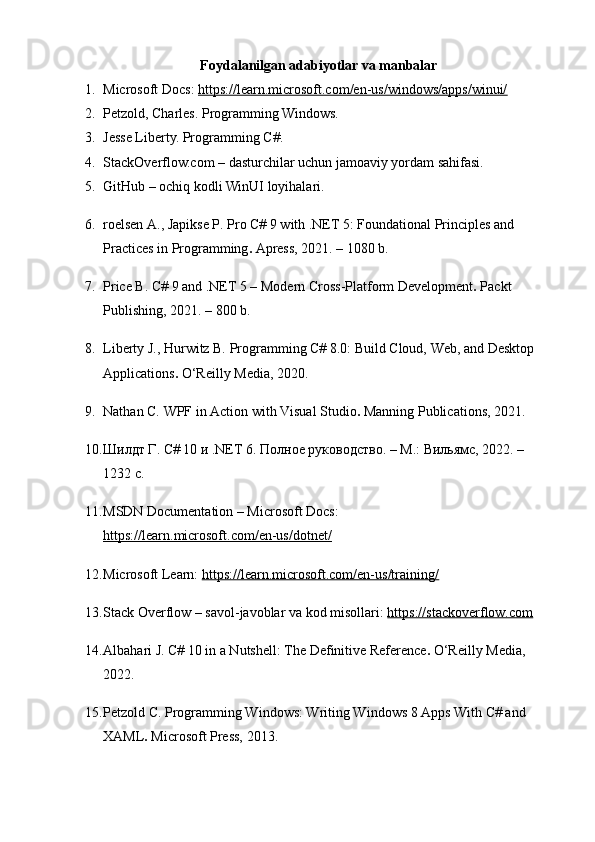 Foydalanilgan adabiyotlar va manbalar
1. Microsoft Docs:  https://learn.microsoft.com/en-us/windows/apps/winui/
2. Petzold, Charles.  Programming Windows.
3. Jesse Liberty.  Programming C#.
4. StackOverflow.com – dasturchilar uchun jamoaviy yordam sahifasi.
5. GitHub – ochiq kodli WinUI loyihalari.
6. roelsen A., Japikse P.  Pro C# 9 with .NET 5: Foundational Principles and 
Practices in Programming .  Apress, 2021. – 1080 b.
7. Price B.  C# 9 and .NET 5 – Modern Cross-Platform Development .  Packt 
Publishing, 2021. – 800 b.
8. Liberty J., Hurwitz B.  Programming C# 8.0: Build Cloud, Web, and Desktop 
Applications .  O‘Reilly Media, 2020.
9. Nathan C.  WPF in Action with Visual Studio .  Manning Publications, 2021.
10. Шилдт Г.  С# 10 и .NET 6. Полное руководство . – М.: Вильямс, 2022. – 
1232 с.
11. MSDN Documentation – Microsoft Docs: 
https://learn.microsoft.com/en-us/dotnet/
12. Microsoft Learn:  https://learn.microsoft.com/en-us/training/
13. Stack Overflow – savol-javoblar va kod misollari:  https://stackoverflow.com
14. Albahari J.  C# 10 in a Nutshell: The Definitive Reference .  O‘Reilly Media, 
2022.
15. Petzold C.  Programming Windows: Writing Windows 8 Apps With C# and 
XAML .  Microsoft Press, 2013. 