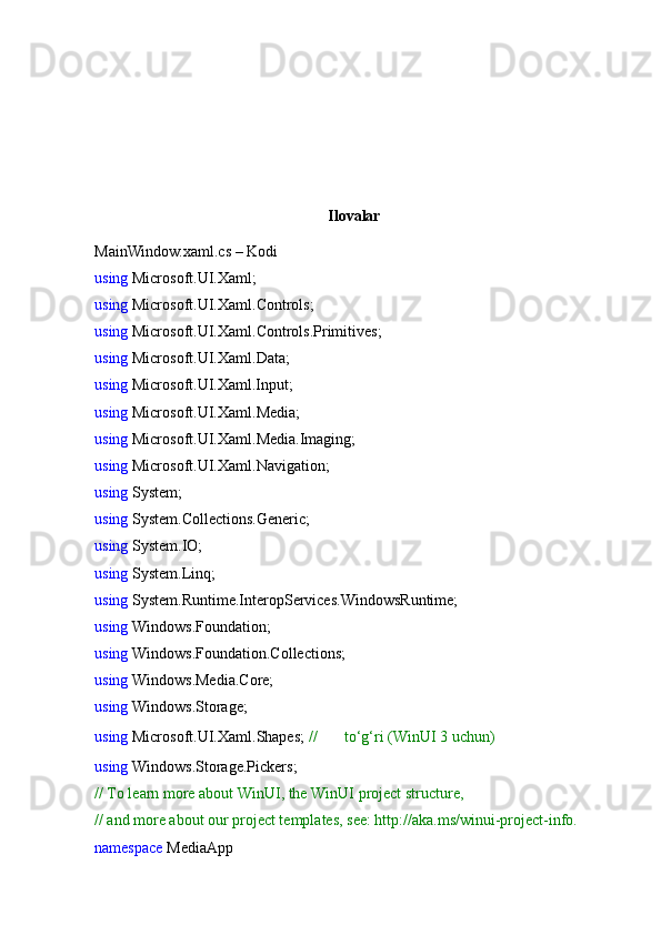 Ilovalar
MainWindow.xaml.cs – Kodi
using  Microsoft.UI.Xaml;
using  Microsoft.UI.Xaml.Controls;
using  Microsoft.UI.Xaml.Controls.Primitives;
using  Microsoft.UI.Xaml.Data;
using  Microsoft.UI.Xaml.Input;
using  Microsoft.UI.Xaml.Media;
using  Microsoft.UI.Xaml.Media.Imaging;
using  Microsoft.UI.Xaml.Navigation;
using  System;
using  System.Collections.Generic;
using  System.IO;
using  System.Linq;
using  System.Runtime.InteropServices.WindowsRuntime;
using  Windows.Foundation;
using  Windows.Foundation.Collections;
using  Windows.Media.Core;
using  Windows.Storage;
using  Microsoft.UI.Xaml.Shapes;  //  ✅  to‘g‘ri (WinUI 3 uchun)
using  Windows.Storage.Pickers;
// To learn more about WinUI, the WinUI project structure,
// and more about our project templates, see: http://aka.ms/winui-project-info.
namespace  MediaApp 