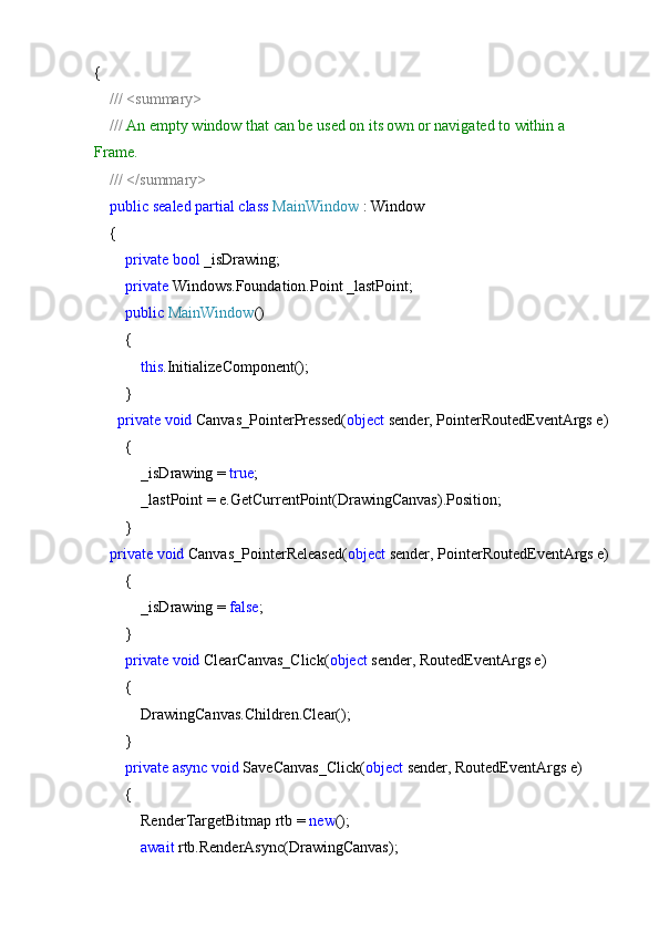 {
     ///   <summary>
     ///  An empty window that can be used on its own or navigated to within a 
Frame.
     ///   </summary>
     public   sealed   partial   class   MainWindow  : Window
    {
         private   bool  _isDrawing;
         private  Windows.Foundation.Point _lastPoint;
         public   MainWindow ()
        {
             this .InitializeComponent();
        }
       private   void  Canvas_PointerPressed( object  sender, PointerRoutedEventArgs e)
        {
            _isDrawing =  true ;
            _lastPoint = e.GetCurrentPoint(DrawingCanvas).Position;
        }
     private   void  Canvas_PointerReleased( object  sender, PointerRoutedEventArgs e)
        {
            _isDrawing =  false ;
        }
         private   void  ClearCanvas_Click( object  sender, RoutedEventArgs e)
        {
            DrawingCanvas.Children.Clear();
        }
         private   async   void  SaveCanvas_Click( object  sender, RoutedEventArgs e)
        {
            RenderTargetBitmap rtb =  new ();
             await  rtb.RenderAsync(DrawingCanvas); 