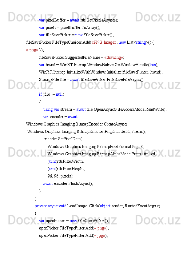              var  pixelBuffer =  await  rtb.GetPixelsAsync();
             var  pixels = pixelBuffer.ToArray();
             var  fileSavePicker =  new  FileSavePicker(); 
fileSavePicker.FileTypeChoices.Add( «PNG Image» ,  new  List< string >() {
«.png»  });
            fileSavePicker.SuggestedFileName =  «drawing» ;
             var  hwnd = WinRT.Interop.WindowNative.GetWindowHandle( this );
            WinRT.Interop.InitializeWithWindow.Initialize(fileSavePicker, hwnd);
            StorageFile file =  await  fileSavePicker.PickSaveFileAsync();
             if  (file !=  null )
            {
                 using   var  stream =  await  file.OpenAsync(FileAccessMode.ReadWrite);
                 var  encoder =  await  
Windows.Graphics.Imaging.BitmapEncoder.CreateAsync(
 Windows.Graphics.Imaging.BitmapEncoder.PngEncoderId, stream);
                encoder.SetPixelData(
                    Windows.Graphics.Imaging.BitmapPixelFormat.Bgra8,
                    Windows.Graphics.Imaging.BitmapAlphaMode.Premultiplied,
                    ( uint )rtb.PixelWidth,
                    ( uint )rtb.PixelHeight,
                    96, 96, pixels);
                 await  encoder.FlushAsync();
            }
        }
         private   async   void  LoadImage_Click( object  sender, RoutedEventArgs e)
        {
             var  openPicker =  new  FileOpenPicker();
            openPicker.FileTypeFilter.Add( «.png» );
            openPicker.FileTypeFilter.Add( «.jpg» ); 