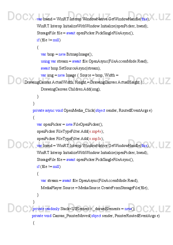 var  hwnd = WinRT.Interop.WindowNative.GetWindowHandle( this );
            WinRT.Interop.InitializeWithWindow.Initialize(openPicker, hwnd);
            StorageFile file =  await  openPicker.PickSingleFileAsync();
             if  (file !=  null )
            {
                 var  bmp =  new  BitmapImage();
                 using   var  stream =  await  file.OpenAsync(FileAccessMode.Read);
                 await  bmp.SetSourceAsync(stream);
                 var  img =  new  Image { Source = bmp, Width = 
DrawingCanvas.ActualWidth, Height = DrawingCanvas.ActualHeight };
                DrawingCanvas.Children.Add(img);
            }
        }
         private   async   void  OpenMedia_Click( object  sender, RoutedEventArgs e)
        {
             var  openPicker =  new  FileOpenPicker();
            openPicker.FileTypeFilter.Add( «.mp4» );
            openPicker.FileTypeFilter.Add( «.mp3» );
             var  hwnd = WinRT.Interop.WindowNative.GetWindowHandle( this );
            WinRT.Interop.InitializeWithWindow.Initialize(openPicker, hwnd);
            StorageFile file =  await  openPicker.PickSingleFileAsync();
             if  (file !=  null )
            {
                 var  stream =  await  file.OpenAsync(FileAccessMode.Read);
                MediaPlayer.Source = MediaSource.CreateFromStorageFile(file);
            }
        }
         private   readonly  Stack<UIElement> _drawnElements =  new ();
        private   void  Canvas_PointerMoved( object  sender, PointerRoutedEventArgs e)
        {