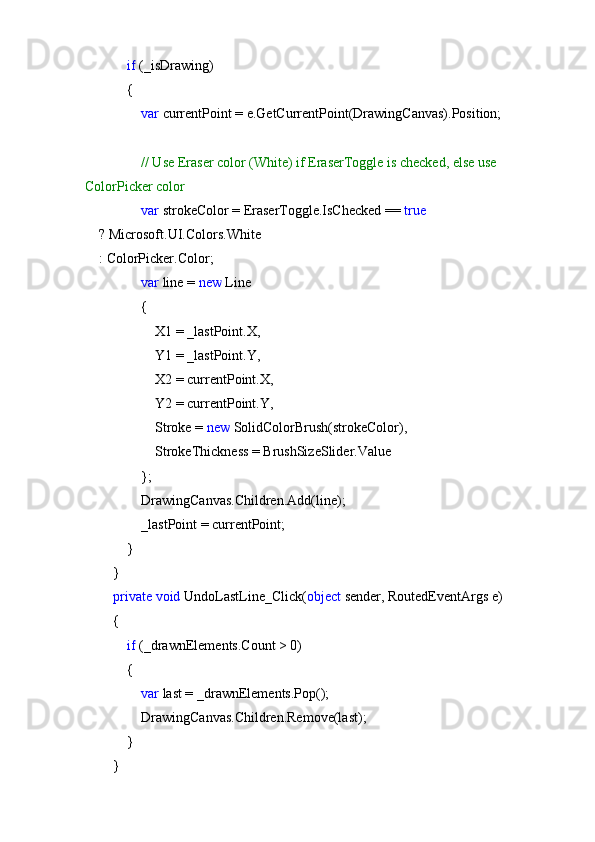              if  (_isDrawing)
            {
                 var  currentPoint = e.GetCurrentPoint(DrawingCanvas).Position;
                 // Use Eraser color (White) if EraserToggle is checked, else use 
ColorPicker color
                 var  strokeColor = EraserToggle.IsChecked =  true
    ? Microsoft.UI.Colors.White
    : ColorPicker.Color;
                 var  line =  new  Line
                {
                    X1 = _lastPoint.X,
                    Y1 = _lastPoint.Y,
                    X2 = currentPoint.X,
                    Y2 = currentPoint.Y,
                    Stroke =  new  SolidColorBrush(strokeColor),
                    StrokeThickness = BrushSizeSlider.Value
                };
                DrawingCanvas.Children.Add(line);
                _lastPoint = currentPoint;
            }
        }
         private   void  UndoLastLine_Click( object  sender, RoutedEventArgs e)
        {
             if  (_drawnElements.Count > 0)
            {
                 var  last = _drawnElements.Pop();
                DrawingCanvas.Children.Remove(last);
            }
        } 