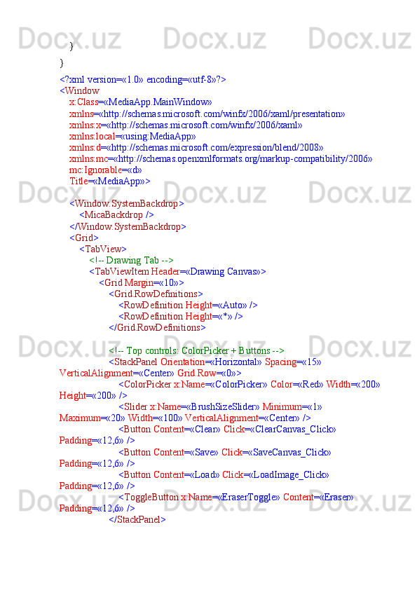     }
}
<?xml version=«1.0» encoding=«utf-8»?>
< Window
     x : Class =«MediaApp.MainWindow»
     xmlns =«http://schemas.microsoft.com/winfx/2006/xaml/presentation»
     xmlns : x =«http://schemas.microsoft.com/winfx/2006/xaml»
     xmlns : local =«using:MediaApp»
     xmlns : d =«http://schemas.microsoft.com/expression/blend/2008»
     xmlns : mc =«http://schemas.openxmlformats.org/markup-compatibility/2006»
     mc : Ignorable =«d»
     Title =«MediaApp»>
     < Window.SystemBackdrop >
         < MicaBackdrop  />
     </ Window.SystemBackdrop >
     < Grid >
         < TabView >
             <!-- Drawing Tab -->
             < TabViewItem  Header =«Drawing Canvas»>
                 < Grid  Margin =«10»>
                     < Grid.RowDefinitions >
                         < RowDefinition  Height =«Auto» />
                         < RowDefinition  Height =«*» />
                     </ Grid.RowDefinitions >
                     <!-- Top controls: ColorPicker + Buttons -->
                     < StackPanel  Orientation =«Horizontal»  Spacing =«15»  
VerticalAlignment =«Center»  Grid.Row =«0»>
                         < ColorPicker  x : Name =«ColorPicker»  Color =«Red»  Width =«200»  
Height =«200» />
                         < Slider  x : Name =«BrushSizeSlider»  Minimum =«1»  
Maximum =«20»  Width =«100»  VerticalAlignment =«Center» />
                         < Button  Content =«Clear»  Click =«ClearCanvas_Click»  
Padding =«12,6» />
                         < Button  Content =«Save»  Click =«SaveCanvas_Click»  
Padding =«12,6» />
                         < Button  Content =«Load»  Click =«LoadImage_Click»  
Padding =«12,6» />
                         < ToggleButton  x : Name =«EraserToggle»  Content =«Eraser»  
Padding =«12,6» />
                     </ StackPanel > 