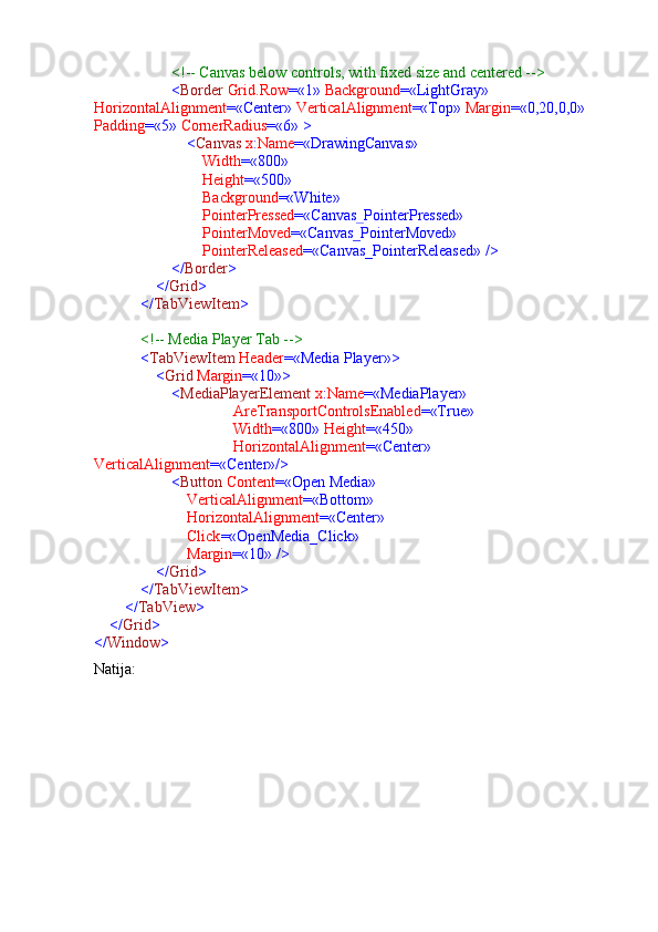                      <!-- Canvas below controls, with fixed size and centered -->
                     < Border  Grid.Row =«1»  Background =«LightGray»  
HorizontalAlignment =«Center»  VerticalAlignment =«Top»  Margin =«0,20,0,0»  
Padding =«5»  CornerRadius =«6» >
                         < Canvas  x : Name =«DrawingCanvas»
                             Width =«800»
                             Height =«500»
                             Background =«White»
                             PointerPressed =«Canvas_PointerPressed»
                             PointerMoved =«Canvas_PointerMoved»
                             PointerReleased =«Canvas_PointerReleased» />
                     </ Border >
                 </ Grid >
             </ TabViewItem >
             <!-- Media Player Tab -->
             < TabViewItem  Header =«Media Player»>
                 < Grid  Margin =«10»>
                     < MediaPlayerElement  x : Name =«MediaPlayer»
                                     AreTransportControlsEnabled =«True»
                                     Width =«800»  Height =«450»
                                     HorizontalAlignment =«Center»  
VerticalAlignment =«Center»/>
                     < Button  Content =«Open Media»
                         VerticalAlignment =«Bottom»
                         HorizontalAlignment =«Center»
                         Click =«OpenMedia_Click»
                         Margin =«10» />
                 </ Grid >
             </ TabViewItem >
         </ TabView >
     </ Grid >
</ Window >
Natija: 