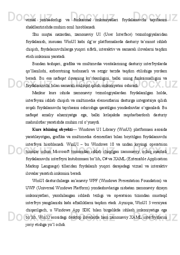 vizual   jozibadorligi   va   funksional   imkoniyatlari   foydalanuvchi   tajribasini
shakllantirishda muhim omil hisoblanadi.
Shu   nuqtai   nazardan,   zamonaviy   UI   (User   Interface)   texnologiyalaridan
foydalanish,   xususan   WinUI   kabi   ilg‘or   platformalarda   dasturiy   ta’minot   ishlab
chiqish, foydalanuvchilarga yuqori sifatli, interaktiv va samarali ilovalarni taqdim
etish imkonini yaratadi.
Bundan   tashqari,   grafika   va   multimedia   vositalarining   dasturiy   interfeyslarda
qo‘llanilishi,   axborotning   tushunarli   va   sezgir   tarzda   taqdim   etilishiga   yordam
beradi.   Bu   esa   nafaqat   ilovaning   ko‘rkamligini,   balki   uning   funksionalligini   va
foydalanuvchi bilan samarali muloqot qilish imkoniyatini oshiradi.
Mazkur   kurs   ishida   zamonaviy   texnologiyalardan   foydalanilgan   holda,
interfeysni  ishlab chiqish  va multimedia  elementlarini  dasturga  integratsiya  qilish
orqali foydalanuvchi tajribasini oshirishga qaratilgan yondashuvlar o‘rganiladi. Bu
nafaqat   amaliy   ahamiyatga   ega,   balki   kelajakda   raqobatbardosh   dasturiy
mahsulotlar yaratishda muhim rol o‘ynaydi.
Kurs   ishining   obyekti —   Windows   UI   Library   (WinUI)   platformasi   asosida
yaratilayotgan ,   grafika   va   multimedia   elementlari   bilan   boyitilgan   foydalanuvchi
interfeysi   hisoblanadi.   WinUI   –   bu   Windows   10   va   undan   keyingi   operatsion
tizimlar   uchun   Microsoft   tomonidan   ishlab   chiqilgan   zamonaviy,   ochiq   manbali
foydalanuvchi interfeysi kutubxonasi bo‘lib ,  C#   va   XAML (Extensible Application
Markup   Language)   tillaridan   foydalanib   yuqori   darajadagi   vizual   va   interaktiv
ilovalar   yaratish imkonini beradi.
WinUI   dasturchilarga   an’anaviy   WPF  (Windows   Presentation   Foundation)  va
UWP (Universal Windows Platform) yondashuvlariga nisbatan   zamonaviy dizayn
imkoniyatlari,   yaxshilangan   ishlash   tezligi   va   operatsion   tizimdan   mustaqil
interfeys yangilanishi   kabi afzalliklarni taqdim etadi. Ayniqsa, WinUI 3 versiyasi
chiqarilgach,   u   Windows   App   SDK   bilan   birgalikda   ishlash   imkoniyatiga   ega
bo‘lib,   Win32 asosidagi desktop ilovalarda ham zamonaviy XAML interfeyslarini
joriy etishga yo‘l ochdi. 