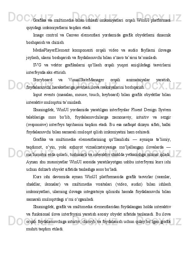 Grafika   va   multimedia   bilan   ishlash   imkoniyatlari   orqali   WinUI   platformasi
quyidagi imkoniyatlarni taqdim etadi:
Image   control   va   Canvas   elementlari   yordamida   grafik   obyektlarni   dinamik
boshqarish va chizish.
MediaPlayerElement   komponenti   orqali   video   va   audio   fayllarni   ilovaga
joylash , ularni boshqarish va foydalanuvchi bilan o‘zaro ta’sirni ta’minlash.
SVG   va   vektor   grafikalarni   qo‘llash   orqali   yuqori   aniqlikdagi   tasvirlarni
interfeysda aks ettirish.
Storyboard   va   VisualStateManager   orqali   animatsiyalar   yaratish,
foydalanuvchi harakatlariga javoban ilova reaksiyalarini boshqarish.
Input   events   (masalan,   mouse,   touch,   keyboard)   bilan   grafik   obyektlar   bilan
interaktiv muloqotni ta’minlash.
Shuningdek,   WinUI   yordamida   yaratilgan   interfeyslar   Fluent   Design   System
talablariga   mos   bo‘lib,   foydalanuvchilarga   zamonaviy,   intuitiv   va   sezgir
(responsive)   interfeys   tajribasini   taqdim   etadi.   Bu   esa   nafaqat   dizayn   sifati,   balki
foydalanuvchi bilan samarali muloqot qilish imkoniyatini ham oshiradi.
Grafika   va   multimedia   elementlarining   qo‘llanilishi   —   ayniqsa   ta’limiy,
taqdimot,   o‘yin,   yoki   axborot   vizualizatsiyasiga   mo‘ljallangan   ilovalarda   —
ma’lumotni esda qolarli, tushunarli va interaktiv shaklda yetkazishga xizmat qiladi.
Aynan   shu   xususiyatlar   WinUI   asosida   yaratilayotgan   ushbu   interfeysni   kurs   ishi
uchun dolzarb obyekt sifatida tanlashga asos bo‘ladi.
Kurs   ishi   davomida   aynan   WinUI   platformasida   grafik   tasvirlar   (rasmlar,
shakllar,   ikonalar)   va   multimedia   vositalari   (video,   audio)   bilan   ishlash
imkoniyatlari,   ularning   ilovaga   integratsiya   qilinishi   hamda   foydalanuvchi   bilan
samarali muloqotdagi o‘rni o‘rganiladi.
Shuningdek, grafik va multimedia elementlaridan foydalangan holda  interaktiv
va funksional ilova interfeysini yaratish   asosiy obyekt sifatida tanlanadi. Bu ilova
orqali foydalanuvchiga intuitiv, chiroyli va foydalanish uchun qulay bo‘lgan grafik
muhiti taqdim etiladi. 