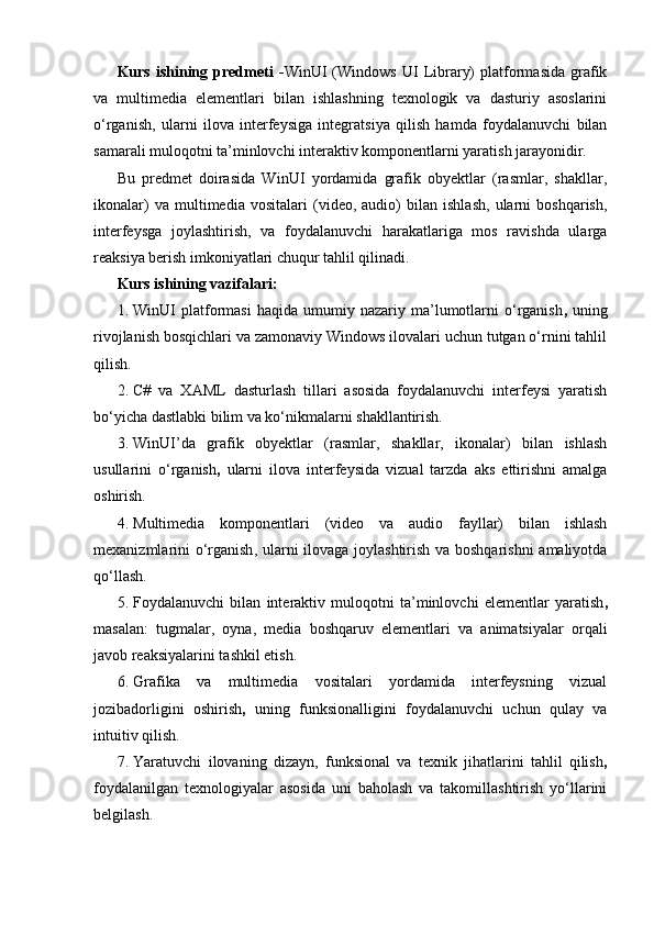 Kurs   ishining   predmeti   - WinUI   (Windows   UI   Library)   platformasida   grafik
va   multimedia   elementlari   bilan   ishlashning   texnologik   va   dasturiy   asoslarini
o‘rganish ,   ularni   ilova   interfeysiga   integratsiya   qilish   hamda   foydalanuvchi   bilan
samarali muloqotni ta’minlovchi interaktiv komponentlarni yaratish jarayonidir.
Bu   predmet   doirasida   WinUI   yordamida   grafik   obyektlar   (rasmlar,   shakllar,
ikonalar)   va   multimedia   vositalari   (video,   audio)   bilan   ishlash,   ularni   boshqarish,
interfeysga   joylashtirish,   va   foydalanuvchi   harakatlariga   mos   ravishda   ularga
reaksiya berish imkoniyatlari chuqur tahlil qilinadi.
Kurs ishining vazifalari:
1. WinUI   platformasi   haqida   umumiy  nazariy   ma’lumotlarni   o‘rganish ,   uning
rivojlanish bosqichlari va zamonaviy Windows ilovalari uchun tutgan o‘rnini tahlil
qilish.
2. C#   va   XAML   dasturlash   tillari   asosida   foydalanuvchi   interfeysi   yaratish
bo‘yicha dastlabki bilim va ko‘nikmalarni shakllantirish.
3. WinUI’da   grafik   obyektlar   (rasmlar,   shakllar,   ikonalar)   bilan   ishlash
usullarini   o‘rganish ,   ularni   ilova   interfeysida   vizual   tarzda   aks   ettirishni   amalga
oshirish.
4. Multimedia   komponentlari   (video   va   audio   fayllar)   bilan   ishlash
mexanizmlarini o‘rganish , ularni ilovaga joylashtirish va boshqarishni amaliyotda
qo‘llash.
5. Foydalanuvchi   bilan   interaktiv   muloqotni   ta’minlovchi   elementlar   yaratish ,
masalan:   tugmalar,   oyna,   media   boshqaruv   elementlari   va   animatsiyalar   orqali
javob reaksiyalarini tashkil etish.
6. Grafika   va   multimedia   vositalari   yordamida   interfeysning   vizual
jozibadorligini   oshirish ,   uning   funksionalligini   foydalanuvchi   uchun   qulay   va
intuitiv qilish.
7. Yaratuvchi   ilovaning   dizayn,   funksional   va   texnik   jihatlarini   tahlil   qilish ,
foydalanilgan   texnologiyalar   asosida   uni   baholash   va   takomillashtirish   yo‘llarini
belgilash. 