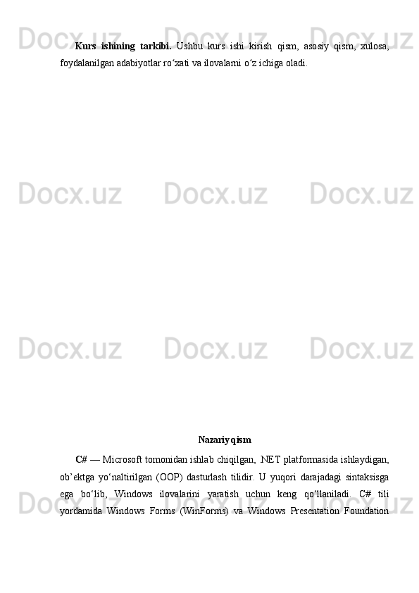 Kurs   ishining   tarkibi.   Ushbu   kurs   ishi   kirish   qism,   asosiy   qism,   xulosa,
foydalanilgan adabiyotlar ro xati va ilovalarni o z ichiga oladi.ʻ ʻ
     
Nazariy qis m
C#   — Microsoft tomonidan ishlab chiqilgan, .NET platformasida ishlaydigan,
ob’ektga   yo‘naltirilgan   (OOP)   dasturlash   tilidir.   U   yuqori   darajadagi   sintaksisga
ega   bo‘lib,   Windows   ilovalarini   yaratish   uchun   keng   qo‘llaniladi.   C#   tili
yordamida   Windows   Forms   (WinForms)   va   Windows   Presentation   Foundation 