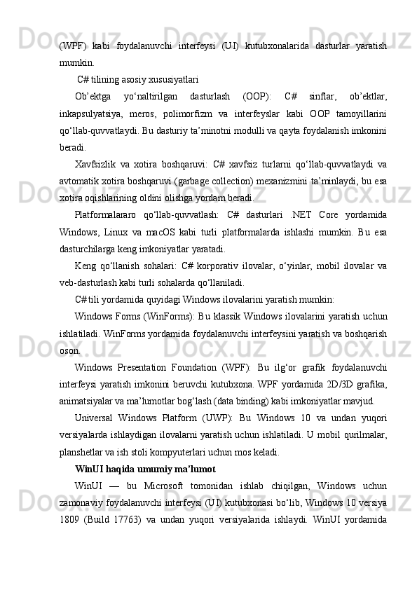 (WPF)   kabi   foydalanuvchi   interfeysi   (UI)   kutubxonalarida   dasturlar   yaratish
mumkin.
  C# tilining asosiy xususiyatlari
Ob’ektga   yo‘naltirilgan   dasturlash   (OOP):   C#   sinflar,   ob’ektlar,
inkapsulyatsiya,   meros,   polimorfizm   va   interfeyslar   kabi   OOP   tamoyillarini
qo‘llab-quvvatlaydi. Bu dasturiy ta’minotni modulli va qayta foydalanish imkonini
beradi. 
Xavfsizlik   va   xotira   boshqaruvi:   C#   xavfsiz   turlarni   qo‘llab-quvvatlaydi   va
avtomatik xotira boshqaruvi (garbage collection) mexanizmini ta’minlaydi, bu esa
xotira oqishlarining oldini olishga yordam beradi.
Platformalararo   qo‘llab-quvvatlash:   C#   dasturlari   .NET   Core   yordamida
Windows,   Linux   va   macOS   kabi   turli   platformalarda   ishlashi   mumkin.   Bu   esa
dasturchilarga keng imkoniyatlar yaratadi.
Keng   qo‘llanish   sohalari:   C#   korporativ   ilovalar,   o‘yinlar,   mobil   ilovalar   va
veb-dasturlash kabi turli sohalarda qo‘llaniladi. 
C# tili yordamida quyidagi Windows ilovalarini yaratish mumkin:
Windows Forms (WinForms):   Bu klassik  Windows ilovalarini  yaratish uchun
ishlatiladi. WinForms yordamida foydalanuvchi interfeysini yaratish va boshqarish
oson.
Windows   Presentation   Foundation   (WPF):   Bu   ilg‘or   grafik   foydalanuvchi
interfeysi  yaratish imkonini  beruvchi  kutubxona. WPF yordamida 2D/3D grafika,
animatsiyalar va ma’lumotlar bog‘lash (data binding) kabi imkoniyatlar mavjud.
Universal   Windows   Platform   (UWP):   Bu   Windows   10   va   undan   yuqori
versiyalarda ishlaydigan  ilovalarni  yaratish uchun  ishlatiladi. U mobil  qurilmalar,
planshetlar va ish stoli kompyuterlari uchun mos keladi.
WinUI haqida umumiy ma’lumot
WinUI   —   bu   Microsoft   tomonidan   ishlab   chiqilgan,   Windows   uchun
zamonaviy foydalanuvchi interfeysi (UI) kutubxonasi bo‘lib, Windows 10 versiya
1809   (Build   17763)   va   undan   yuqori   versiyalarida   ishlaydi.   WinUI   yordamida 