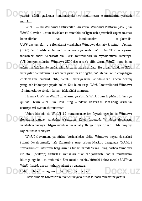 yuqori   sifatli   grafikalar,   animatsiyalar   va   multimedia   elementlarini   yaratish
mumkin.
WinUI   —  bu  Windows  dasturchilari  Universal  Windows  Platform   (UWP)  va
Win32 ilovalari uchun foydalanishi mumkin bo‘lgan ochiq manbali (open source)
kontrollerlar   va   kutubxonalar   to‘plamidir.
UWP  dasturchilari   o‘z  ilovalarini   yaratishda  Windows  dasturiy  ta’minot   to‘plami
(SDK)   dan   foydalanadilar   va   loyiha   xususiyatlarida   ma’lum   bir   SDK   versiyasini
tanlashlari   shart.   Microsoft   esa   UWP   kontrollerlari   va   foydalanuvchi   interfeysi
(UI)   komponentlarini   Windows   SDK   dan   ajratib   olib,   ularni   WinUI   nomi   bilan
ochiq manbali kutubxonalar sifatida chiqarishni boshladi. Bu orqali Windows SDK
versiyalari Windowsning o‘z versiyalari bilan bog‘liq bo‘lishidan kelib chiqadigan
cheklovlarni   bartaraf   etib,   WinUI   versiyalarini   Windowsdan   ancha   tezroq
yangilash imkoniyati paydo bo‘ldi. Shu bilan birga, WinUI kontrollerlari Windows
10 ning eski versiyalarida ham ishlatilishi mumkin.
Hozirda UWP va Win32 ilovalarini yaratishda WinUI dan foydalanish tavsiya
qilinadi,   lekin   WinUI   va   UWP   ning   Windows   dasturlash   sohasidagi   o‘rni   va
ahamiyatini tushunish muhimdir.
Ushbu   kitobda   siz   WinUI   3.0   kutubxonalaridan   foydalangan   holda   Windows
ilovalarini   qanday   yaratishni   o‘rganasiz.   Kitob   davomida   Windows   ilovalarini
yaratishda   tavsiya   etilgan   uslublar   va   amaliyotlarga   rioya   qilgan   holda   haqiqiy
loyiha ustida ishlaysiz.
WinUI   ilovamizni   yaratishni   boshlashdan   oldin,   Windows   mijoz   dasturlari
(client   development),   turli   Extensible   Application   Markup   Language   (XAML)
foydalanuvchi interfeysi belgilarining turlari hamda WinUI ning boshqa Windows
ish   stoli   (desktop)   dasturlash   ramkalari   bilan   taqqoslanishi   haqida   mustahkam
bilimga ega bo‘lish muhimdir.   Shu sababli, ushbu birinchi bobda avvalo UWP va
WinUI haqida asosiy tushunchalarni o‘rganamiz.
Ushbu bobda quyidagi mavzularni ko‘rib chiqamiz:
UWP nima va Microsoft nima uchun yana bir dasturlash ramkasini yaratdi 