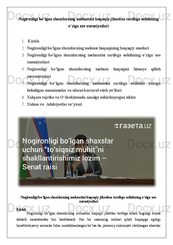 Nogironligi bo’lgan shaxslarning mehnatini huquqiy jihatdan tartibga solishning
o’ziga xos xususiyatlari
1.   Kirish
2. Nogironligi bo’lgan shaxslarning mehnat huquqining huquqiy asoslari
3. Nogironligi   bo’lgan   shaxslarning   mehnatini   tartibga   solishning   o’ziga   xos
xususiyatlari
4. Nogironligi   bo’lgan   shaxslarning   mehnat   huquqini   himoya   qilish
mexanizmlari
5. Nogironligi   bo’lgan   shaxslarning   mehnatini   tartibga   solishda   yuzaga
keladigan muammolar va ularni bartaraf etish yo’llari
6. Xalqaro tajriba va O’zbekistonda amalga oshirilayotgan ishlar
7. Xulosa  va   Adabiyotlar ro’yxati
Nogironligi bo‘lgan shaxslarning mehnatini huquqiy jihatdan tartibga solishning o‘ziga xos
xususiyatlari
Kirish
Nogironligi   bo‘lgan   shaxslarning   mehnatini   huquqiy   jihatdan   tartibga   solish   bugungi   kunda
dolzarb   masalalardan   biri   hisoblanadi.   Har   bir   insonning   mehnat   qilish   huquqiga   egaligi
konstitutsiyaviy normalar bilan mustahkamlangan bo‘lsa-da, jismoniy imkoniyati cheklangan shaxslar 