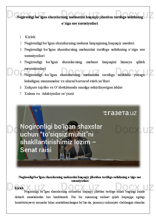 Nogironligi bo’lgan shaxslarning mehnatini huquqiy jihatdan tartibga solishning
o’ziga xos xususiyatlari
1.   Kirish
2. Nogironligi bo’lgan shaxslarning mehnat huquqining huquqiy asoslari
3. Nogironligi   bo’lgan   shaxslarning   mehnatini   tartibga   solishning   o’ziga   xos
xususiyatlari
4. Nogironligi   bo’lgan   shaxslarning   mehnat   huquqini   himoya   qilish
mexanizmlari
5. Nogironligi   bo’lgan   shaxslarning   mehnatini   tartibga   solishda   yuzaga
keladigan muammolar va ularni bartaraf etish yo’llari
6. Xalqaro tajriba va O’zbekistonda amalga oshirilayotgan ishlar
7. Xulosa  va   Adabiyotlar ro’yxati
Nogironligi bo‘lgan shaxslarning mehnatini huquqiy jihatdan tartibga solishning o‘ziga xos
xususiyatlari
Kirish
Nogironligi   bo‘lgan   shaxslarning   mehnatini   huquqiy   jihatdan   tartibga   solish   bugungi   kunda
dolzarb   masalalardan   biri   hisoblanadi.   Har   bir   insonning   mehnat   qilish   huquqiga   egaligi
konstitutsiyaviy normalar bilan mustahkamlangan bo‘lsa-da, jismoniy imkoniyati cheklangan shaxslar