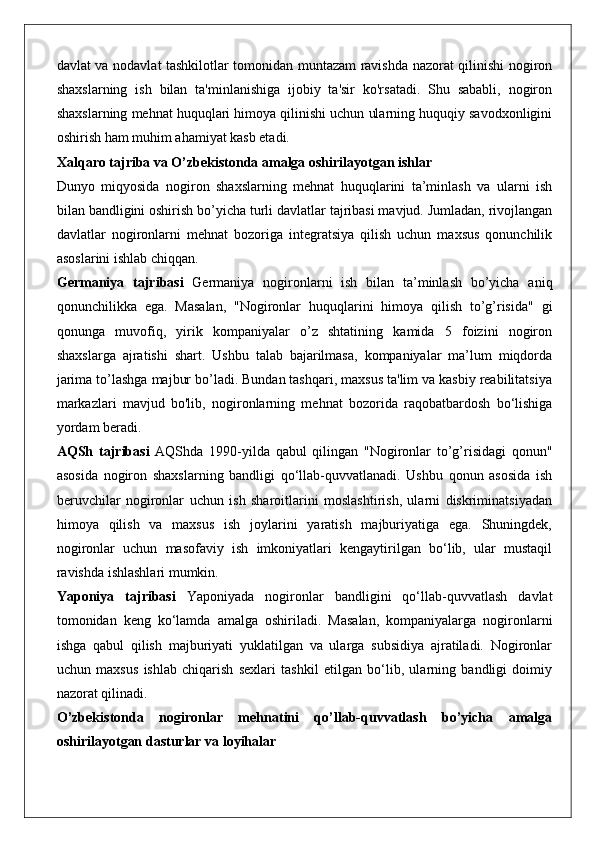 davlat va nodavlat tashkilotlar tomonidan muntazam ravishda nazorat qilinishi nogiron
shaxslarning   ish   bilan   ta'minlanishiga   ijobiy   ta'sir   ko'rsatadi.   Shu   sababli,   nogiron
shaxslarning mehnat huquqlari himoya qilinishi uchun ularning huquqiy savodxonligini
oshirish ham muhim ahamiyat kasb etadi.
Xalqaro tajriba va O’zbekistonda amalga oshirilayotgan ishlar
Dunyo   miqyosida   nogiron   shaxslarning   mehnat   huquqlarini   ta’minlash   va   ularni   ish
bilan bandligini oshirish bo’yicha turli davlatlar tajribasi mavjud. Jumladan, rivojlangan
davlatlar   nogironlarni   mehnat   bozoriga   integratsiya   qilish   uchun   maxsus   qonunchilik
asoslarini ishlab chiqqan.
Germaniya   tajribasi   Germaniya   nogironlarni   ish   bilan   ta’minlash   bo’yicha   aniq
qonunchilikka   ega.   Masalan,   "Nogironlar   huquqlarini   himoya   qilish   to’g’risida"   gi
qonunga   muvofiq,   yirik   kompaniyalar   o’z   shtatining   kamida   5   foizini   nogiron
shaxslarga   ajratishi   shart.   Ushbu   talab   bajarilmasa,   kompaniyalar   ma’lum   miqdorda
jarima to’lashga majbur bo’ladi. Bundan tashqari, maxsus ta'lim va kasbiy reabilitatsiya
markazlari   mavjud   bo'lib,   nogironlarning   mehnat   bozorida   raqobatbardosh   bo‘lishiga
yordam beradi.
AQSh   tajribasi   AQShda   1990-yilda   qabul   qilingan   "Nogironlar   to’g’risidagi   qonun"
asosida   nogiron   shaxslarning   bandligi   qo‘llab-quvvatlanadi.   Ushbu   qonun   asosida   ish
beruvchilar   nogironlar   uchun   ish   sharoitlarini   moslashtirish,   ularni   diskriminatsiyadan
himoya   qilish   va   maxsus   ish   joylarini   yaratish   majburiyatiga   ega.   Shuningdek,
nogironlar   uchun   masofaviy   ish   imkoniyatlari   kengaytirilgan   bo‘lib,   ular   mustaqil
ravishda ishlashlari mumkin.
Yaponiya   tajribasi   Yaponiyada   nogironlar   bandligini   qo‘llab-quvvatlash   davlat
tomonidan   keng   ko‘lamda   amalga   oshiriladi.   Masalan,   kompaniyalarga   nogironlarni
ishga   qabul   qilish   majburiyati   yuklatilgan   va   ularga   subsidiya   ajratiladi.   Nogironlar
uchun   maxsus   ishlab   chiqarish   sexlari   tashkil   etilgan   bo‘lib,   ularning   bandligi   doimiy
nazorat qilinadi.
O’zbekistonda   nogironlar   mehnatini   qo’llab-quvvatlash   bo’yicha   amalga
oshirilayotgan dasturlar va loyihalar 