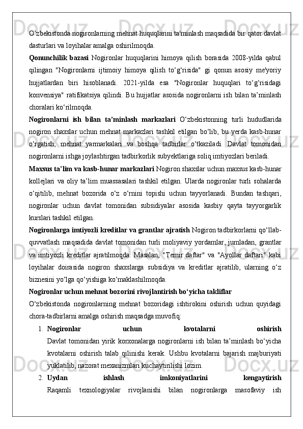 O’zbekistonda nogironlarning mehnat huquqlarini ta'minlash maqsadida bir qator davlat
dasturlari va loyihalar amalga oshirilmoqda.
Qonunchilik   bazasi   Nogironlar   huquqlarini   himoya   qilish   borasida   2008-yilda   qabul
qilingan   "Nogironlarni   ijtimoiy   himoya   qilish   to‘g‘risida"   gi   qonun   asosiy   me'yoriy
hujjatlardan   biri   hisoblanadi.   2021-yilda   esa   "Nogironlar   huquqlari   to‘g‘risidagi
konvensiya" ratifikatsiya qilindi. Bu hujjatlar asosida nogironlarni ish bilan ta’minlash
choralari ko‘rilmoqda.
Nogironlarni   ish   bilan   ta’minlash   markazlari   O‘zbekistonning   turli   hududlarida
nogiron   shaxslar   uchun   mehnat   markazlari   tashkil   etilgan   bo‘lib,   bu   yerda   kasb-hunar
o‘rgatish,   mehnat   yarmarkalari   va   boshqa   tadbirlar   o‘tkaziladi.   Davlat   tomonidan
nogironlarni ishga joylashtirgan tadbirkorlik subyektlariga soliq imtiyozlari beriladi.
Maxsus ta’lim va kasb-hunar markazlari  Nogiron shaxslar uchun maxsus kasb-hunar
kollejlari   va   oliy   ta’lim   muassasalari   tashkil   etilgan.   Ularda   nogironlar   turli   sohalarda
o‘qitilib,   mehnat   bozorida   o‘z   o‘rnini   topishi   uchun   tayyorlanadi.   Bundan   tashqari,
nogironlar   uchun   davlat   tomonidan   subsidiyalar   asosida   kasbiy   qayta   tayyorgarlik
kurslari tashkil etilgan.
Nogironlarga imtiyozli kreditlar va grantlar ajratish  Nogiron tadbirkorlarni qo‘llab-
quvvatlash   maqsadida   davlat   tomonidan   turli   moliyaviy   yordamlar,   jumladan,   grantlar
va   imtiyozli   kreditlar   ajratilmoqda.   Masalan,   "Temir   daftar"   va   "Ayollar   daftari"   kabi
loyihalar   doirasida   nogiron   shaxslarga   subsidiya   va   kreditlar   ajratilib,   ularning   o‘z
biznesini yo‘lga qo‘yishiga ko‘maklashilmoqda.
Nogironlar uchun mehnat bozorini rivojlantirish bo‘yicha takliflar
O‘zbekistonda   nogironlarning   mehnat   bozoridagi   ishtirokini   oshirish   uchun   quyidagi
chora-tadbirlarni amalga oshirish maqsadga muvofiq:
1. Nogironlar   uchun   kvotalarni   oshirish
Davlat   tomonidan   yirik   korxonalarga   nogironlarni   ish   bilan   ta’minlash   bo‘yicha
kvotalarni   oshirish   talab   qilinishi   kerak.   Ushbu   kvotalarni   bajarish   majburiyati
yuklatilib, nazorat mexanizmlari kuchaytirilishi lozim.
2. Uydan   ishlash   imkoniyatlarini   kengaytirish
Raqamli   texnologiyalar   rivojlanishi   bilan   nogironlarga   masofaviy   ish 