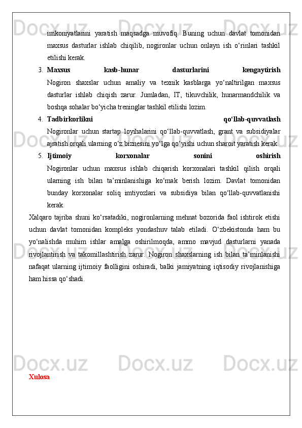 imkoniyatlarini   yaratish   maqsadga   muvofiq.   Buning   uchun   davlat   tomonidan
maxsus   dasturlar   ishlab   chiqilib,   nogironlar   uchun   onlayn   ish   o‘rinlari   tashkil
etilishi kerak.
3. Maxsus   kasb-hunar   dasturlarini   kengaytirish
Nogiron   shaxslar   uchun   amaliy   va   texnik   kasblarga   yo‘naltirilgan   maxsus
dasturlar   ishlab   chiqish   zarur.   Jumladan,   IT,   tikuvchilik,   hunarmandchilik   va
boshqa sohalar bo‘yicha treninglar tashkil etilishi lozim.
4. Tadbirkorlikni   qo‘llab-quvvatlash
Nogironlar   uchun   startap   loyihalarini   qo‘llab-quvvatlash,   grant   va   subsidiyalar
ajratish orqali ularning o‘z biznesini yo‘lga qo‘yishi uchun sharoit yaratish kerak.
5. Ijtimoiy   korxonalar   sonini   oshirish
Nogironlar   uchun   maxsus   ishlab   chiqarish   korxonalari   tashkil   qilish   orqali
ularning   ish   bilan   ta’minlanishiga   ko‘mak   berish   lozim.   Davlat   tomonidan
bunday   korxonalar   soliq   imtiyozlari   va   subsidiya   bilan   qo‘llab-quvvatlanishi
kerak.
Xalqaro   tajriba   shuni   ko‘rsatadiki,   nogironlarning   mehnat   bozorida   faol   ishtirok   etishi
uchun   davlat   tomonidan   kompleks   yondashuv   talab   etiladi.   O‘zbekistonda   ham   bu
yo‘nalishda   muhim   ishlar   amalga   oshirilmoqda,   ammo   mavjud   dasturlarni   yanada
rivojlantirish   va   takomillashtirish   zarur.   Nogiron   shaxslarning   ish   bilan   ta’minlanishi
nafaqat   ularning   ijtimoiy   faolligini   oshiradi,   balki   jamiyatning   iqtisodiy   rivojlanishiga
ham hissa qo‘shadi.
Xulosa 