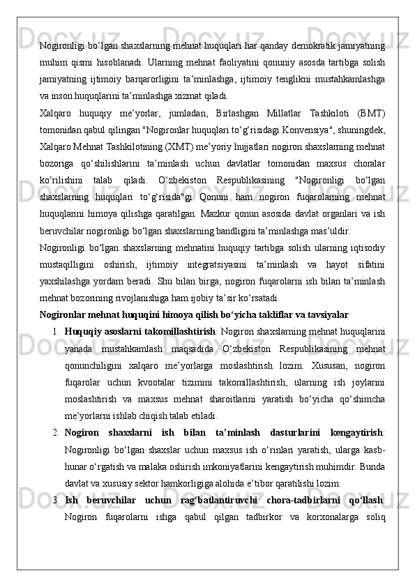 Nogironligi bo‘lgan shaxslarning mehnat huquqlari har qanday demokratik jamiyatning
muhim   qismi   hisoblanadi.   Ularning   mehnat   faoliyatini   qonuniy   asosda   tartibga   solish
jamiyatning   ijtimoiy   barqarorligini   ta’minlashga,   ijtimoiy   tenglikni   mustahkamlashga
va inson huquqlarini ta’minlashga xizmat qiladi.
Xalqaro   huquqiy   me’yorlar,   jumladan,   Birlashgan   Millatlar   Tashkiloti   (BMT)
tomonidan qabul qilingan "Nogironlar huquqlari to‘g‘risidagi Konvensiya", shuningdek,
Xalqaro Mehnat Tashkilotining (XMT) me’yoriy hujjatlari nogiron shaxslarning mehnat
bozoriga   qo‘shilishlarini   ta’minlash   uchun   davlatlar   tomonidan   maxsus   choralar
ko‘rilishini   talab   qiladi.   O‘zbekiston   Respublikasining   "Nogironligi   bo‘lgan
shaxslarning   huquqlari   to‘g‘risida"gi   Qonuni   ham   nogiron   fuqarolarning   mehnat
huquqlarini   himoya   qilishga   qaratilgan.   Mazkur   qonun   asosida   davlat   organlari   va   ish
beruvchilar nogironligi bo‘lgan shaxslarning bandligini ta’minlashga mas’uldir.
Nogironligi   bo‘lgan   shaxslarning   mehnatini   huquqiy   tartibga   solish   ularning   iqtisodiy
mustaqilligini   oshirish,   ijtimoiy   integratsiyasini   ta’minlash   va   hayot   sifatini
yaxshilashga   yordam   beradi.   Shu   bilan   birga,   nogiron   fuqarolarni   ish   bilan   ta’minlash
mehnat bozorining rivojlanishiga ham ijobiy ta’sir ko‘rsatadi.
Nogironlar mehnat huquqini himoya qilish bo‘yicha takliflar va tavsiyalar
1. Huquqiy asoslarni takomillashtirish : Nogiron shaxslarning mehnat huquqlarini
yanada   mustahkamlash   maqsadida   O‘zbekiston   Respublikasining   mehnat
qonunchiligini   xalqaro   me’yorlarga   moslashtirish   lozim.   Xususan,   nogiron
fuqarolar   uchun   kvootalar   tizimini   takomillashtirish,   ularning   ish   joylarini
moslashtirish   va   maxsus   mehnat   sharoitlarini   yaratish   bo‘yicha   qo‘shimcha
me’yorlarni ishlab chiqish talab etiladi.
2. Nogiron   shaxslarni   ish   bilan   ta’minlash   dasturlarini   kengaytirish :
Nogironligi   bo‘lgan   shaxslar   uchun   maxsus   ish   o‘rinlari   yaratish,   ularga   kasb-
hunar o‘rgatish va malaka oshirish imkoniyatlarini kengaytirish muhimdir. Bunda
davlat va xususiy sektor hamkorligiga alohida e’tibor qaratilishi lozim.
3. Ish   beruvchilar   uchun   rag‘batlantiruvchi   chora-tadbirlarni   qo‘llash :
Nogiron   fuqarolarni   ishga   qabul   qilgan   tadbirkor   va   korxonalarga   soliq 