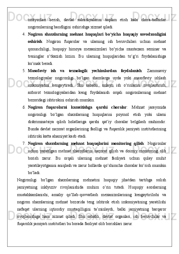 imtiyozlari   berish,   davlat   subsidiyalarini   taqdim   etish   kabi   chora-tadbirlar
nogironlarning bandligini oshirishga xizmat qiladi.
4. Nogiron   shaxslarning   mehnat   huquqlari   bo‘yicha   huquqiy   savodxonligini
oshirish :   Nogiron   fuqarolar   va   ularning   ish   beruvchilari   uchun   mehnat
qonunchiligi,   huquqiy   himoya   mexanizmlari   bo‘yicha   muntazam   seminar   va
treninglar   o‘tkazish   lozim.   Bu   ularning   huquqlaridan   to‘g‘ri   foydalanishiga
ko‘mak beradi.
5. Masofaviy   ish   va   texnologik   yechimlardan   foydalanish :   Zamonaviy
texnologiyalar   nogironligi   bo‘lgan   shaxslarga   uyda   yoki   masofaviy   ishlash
imkoniyatini   kengaytiradi.   Shu   sababli,   onlayn   ish   o‘rinlarini   rivojlantirish,
axborot   texnologiyalaridan   keng   foydalanish   orqali   nogironlarning   mehnat
bozoridagi ishtirokini oshirish mumkin.
6. Nogiron   fuqarolarni   kamsitishga   qarshi   choralar :   Mehnat   jarayonida
nogironligi   bo‘lgan   shaxslarning   huquqlarini   poymol   etish   yoki   ularni
diskriminatsiya   qilish   holatlariga   qarshi   qat’iy   choralar   belgilash   muhimdir.
Bunda davlat  nazorat  organlarining faolligi  va fuqarolik jamiyati  institutlarining
ishtiroki katta ahamiyat kasb etadi.
7. Nogiron   shaxslarning   mehnat   huquqlarini   monitoring   qilish :   Nogironlar
uchun   yaratilgan   mehnat   sharoitlarini   nazorat   qilish   va   doimiy   monitoring   olib
borish   zarur.   Bu   orqali   ularning   mehnat   faoliyati   uchun   qulay   muhit
yaratilayotganini aniqlash va zarur hollarda qo‘shimcha choralar ko‘rish mumkin
bo‘ladi.
Nogironligi   bo‘lgan   shaxslarning   mehnatini   huquqiy   jihatdan   tartibga   solish
jamiyatning   inklyuziv   rivojlanishida   muhim   o‘rin   tutadi.   Huquqiy   asoslarning
mustahkamlanishi,   amaliy   qo‘llab-quvvatlash   mexanizmlarining   kengaytirilishi   va
nogiron   shaxslarning   mehnat   bozorida   teng   ishtirok   etish   imkoniyatining   yaratilishi
nafaqat   ularning   iqtisodiy   mustaqilligini   ta’minlaydi,   balki   jamiyatning   barqaror
rivojlanishiga   ham   xizmat   qiladi.   Shu   sababli,   davlat   organlari,   ish   beruvchilar   va
fuqarolik jamiyati institutlari bu borada faoliyat olib borishlari zarur.  