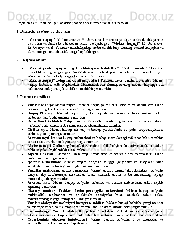 Foydalanish mumkin bo’lgan  adabiyot, maqola va internet manzillari ro’yxari
1. Darsliklar va o’quv qo’llanmalar:
 "Mehnat huquqi" : Y. Tursunov va M. Usmanova tomonidan yozilgan ushbu darslik yuridik
institutlari   va   fakultetlari   talabalari   uchun   mo’ljallangan.   " Mehnat   huquqi " :   M .   Usmanova ,
Sh .   Gaziyev   va   B .   Yarashev   muallifligidagi   ushbu   darslik   fuqarolarning   mehnat   huquqlari   va
ularni   amalga   oshirish   kafolatlariga   bag ’ ishlangan .
2. Ilmiy maqolalar:
 "Mehnat   qilish   huquqlarining   konstitutsiyaviy   kafolatlari" :   Mazkur   maqola   O’zbekiston
Respublikasining yangilangan Konstitutsiyasida  mehnat qilish huquqlari va ijtimoiy  himoyani
ta’minlash bo’yicha belgilangan kafolatlarni tahlil qiladi.
 "Mehnat huquqi" Telegram kanali maqolalari : Toshkent davlat yuridik universiteti Mehnat
huquqi   kafedrasi   katta   o’qituvchisi   Muhammadamin   Karimjonovning   mehnat   huquqiga   oid
turli mavzulardagi maqolalari bilan tanishishingiz mumkin.
3. Internet manzillari:
 Yuridik   adabiyotlar   nashriyoti :   Mehnat   huquqiga   oid   turli   kitoblar   va   darsliklarni   ushbu
nashriyotning Facebook sahifasida topishingiz mumkin.
 Huquq   Plus   sayti :   Mehnat   huquqi   bo’yicha   maqolalar   va   materiallar   bilan   tanishish   uchun
ushbu saytdan foydalanishingiz mumkin.
 Better Work tashkiloti : Xalqaro mehnat standartlari va ularning samaradorligi haqida batafsil
ma’lumot olish uchun ushbu manbadan foydalanishingiz mumkin.
 Civil.uz   sayti :   Mehnat   huquqi,   ish   haqi   va   boshqa   yuridik   fanlar   bo’yicha   ilmiy   maqolalarni
ushbu saytda topishingiz mumkin.
 Arxiv.uz sayti : Mehnat huquqi tushunchasi va boshqa mavzulardagi  referatlar  bilan tanishish
uchun ushbu manbadan foydalanishingiz mumkin.
 Advice.uz  sayti :  Xodimning   huquqlari   va  mehnat  ta’tili  bo’yicha   huquqiy  maslahatlar  uchun
ushbu saytdan foydalanishingiz mumkin.
 ZiyoNET   portali :   "Mehnat   qilish   huquqi"   nomli   kitob   va   boshqa   o’quv   materiallarini   ushbu
portaldan topishingiz mumkin.
 Sputnik   O’zbekiston :   Mehnat   huquqi   bo’yicha   so’nggi   yangiliklar   va   maqolalar   bilan
tanishish uchun ushbu saytdan foydalanishingiz mumkin.
 Yuristlar   malakasini   oshirish   markazi :   Mehnat   qonunchiligini   takomillashtirish   bo’yicha
ilmiy-amaliy   konferensiya   materiallari   bilan   tanishish   uchun   ushbu   markazning   saytiga
murojaat qilishingiz mumkin.
 Arxiv.uz   sayti :   Mehnat   huquqi   bo’yicha   referatlar   va   boshqa   materiallarni   ushbu   saytda
topishingiz mumkin.
 Nizomiy   nomidagi   Toshkent   davlat   pedagogika   universiteti :   Mehnat   huquqi   bo’yicha
multimediali   taqdimotlar   va   qo’shimcha   adabiyotlar   bilan   tanishish   uchun   ushbu
universitetning saytiga murojaat qilishingiz mumkin.
 Yuridik adabiyotlar nashriyoti Instagram sahifasi : Mehnat huquqi bo’yicha yangi nashrlar
va adabiyotlar haqida ma’lumot olish uchun ushbu sahifani kuzatib borishingiz mumkin. 
 Facebookdagi   "Yuridik   adabiyotlar   publish"   sahifasi :   Mehnat   huquqi   bo’yicha   yangi
kitoblar va darsliklar haqida ma’lumot olish uchun ushbu sahifani kuzatib borishingiz mumkin.
 CyberLeninka   elektron   kutubxonasi :   Mehnat   huquqi   bo’yicha   ilmiy   maqolalar   va
tadqiqotlarni ushbu manbadan topishingiz mumkin. 